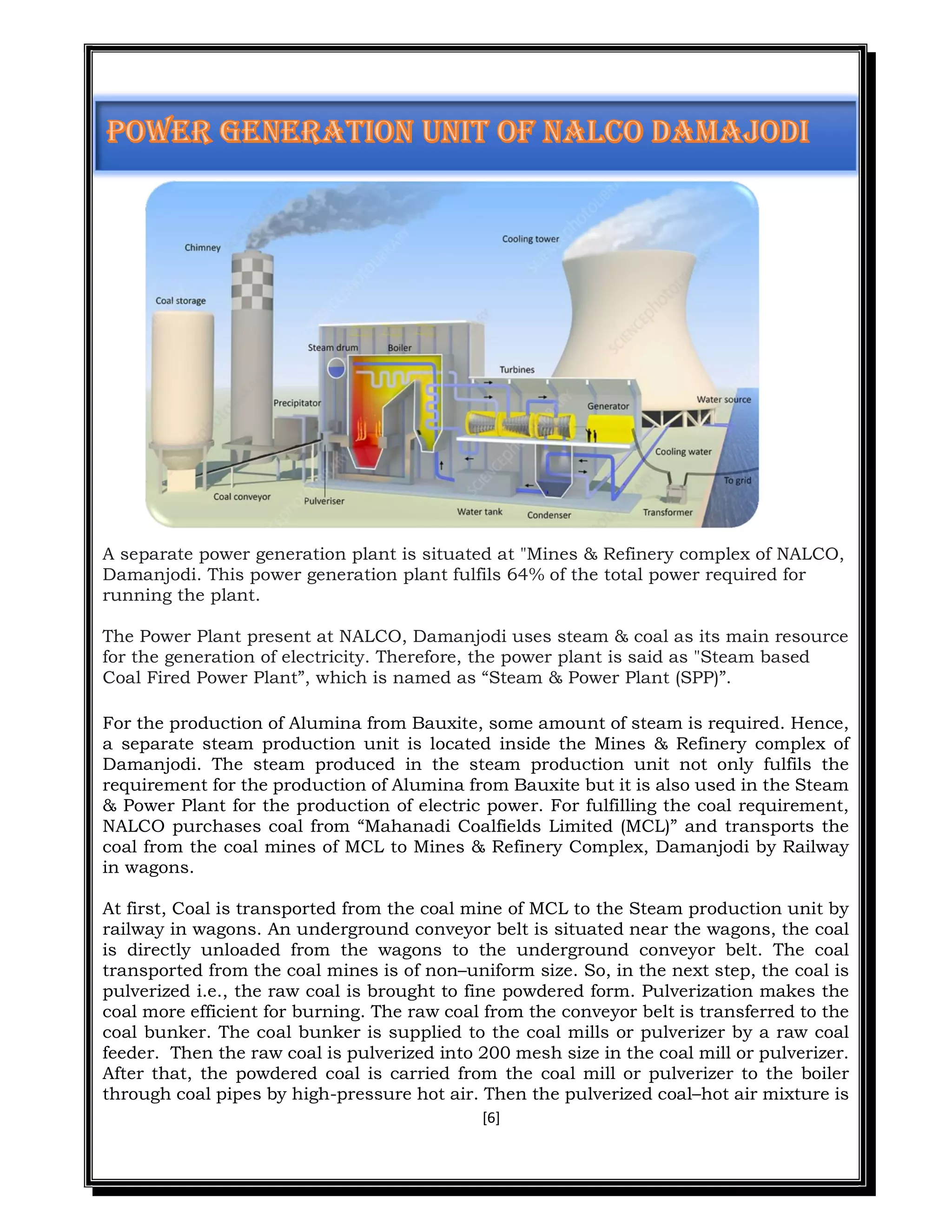 [6]
A separate power generation plant is situated at "Mines & Refinery complex of NALCO,
Damanjodi. This power generation plant fulfils 64% of the total power required for
running the plant.
The Power Plant present at NALCO, Damanjodi uses steam & coal as its main resource
for the generation of electricity. Therefore, the power plant is said as "Steam based
Coal Fired Power Plant”, which is named as “Steam & Power Plant (SPP)”.
For the production of Alumina from Bauxite, some amount of steam is required. Hence,
a separate steam production unit is located inside the Mines & Refinery complex of
Damanjodi. The steam produced in the steam production unit not only fulfils the
requirement for the production of Alumina from Bauxite but it is also used in the Steam
& Power Plant for the production of electric power. For fulfilling the coal requirement,
NALCO purchases coal from “Mahanadi Coalfields Limited (MCL)” and transports the
coal from the coal mines of MCL to Mines & Refinery Complex, Damanjodi by Railway
in wagons.
At first, Coal is transported from the coal mine of MCL to the Steam production unit by
railway in wagons. An underground conveyor belt is situated near the wagons, the coal
is directly unloaded from the wagons to the underground conveyor belt. The coal
transported from the coal mines is of non–uniform size. So, in the next step, the coal is
pulverized i.e., the raw coal is brought to fine powdered form. Pulverization makes the
coal more efficient for burning. The raw coal from the conveyor belt is transferred to the
coal bunker. The coal bunker is supplied to the coal mills or pulverizer by a raw coal
feeder. Then the raw coal is pulverized into 200 mesh size in the coal mill or pulverizer.
After that, the powdered coal is carried from the coal mill or pulverizer to the boiler
through coal pipes by high-pressure hot air. Then the pulverized coal–hot air mixture is
 