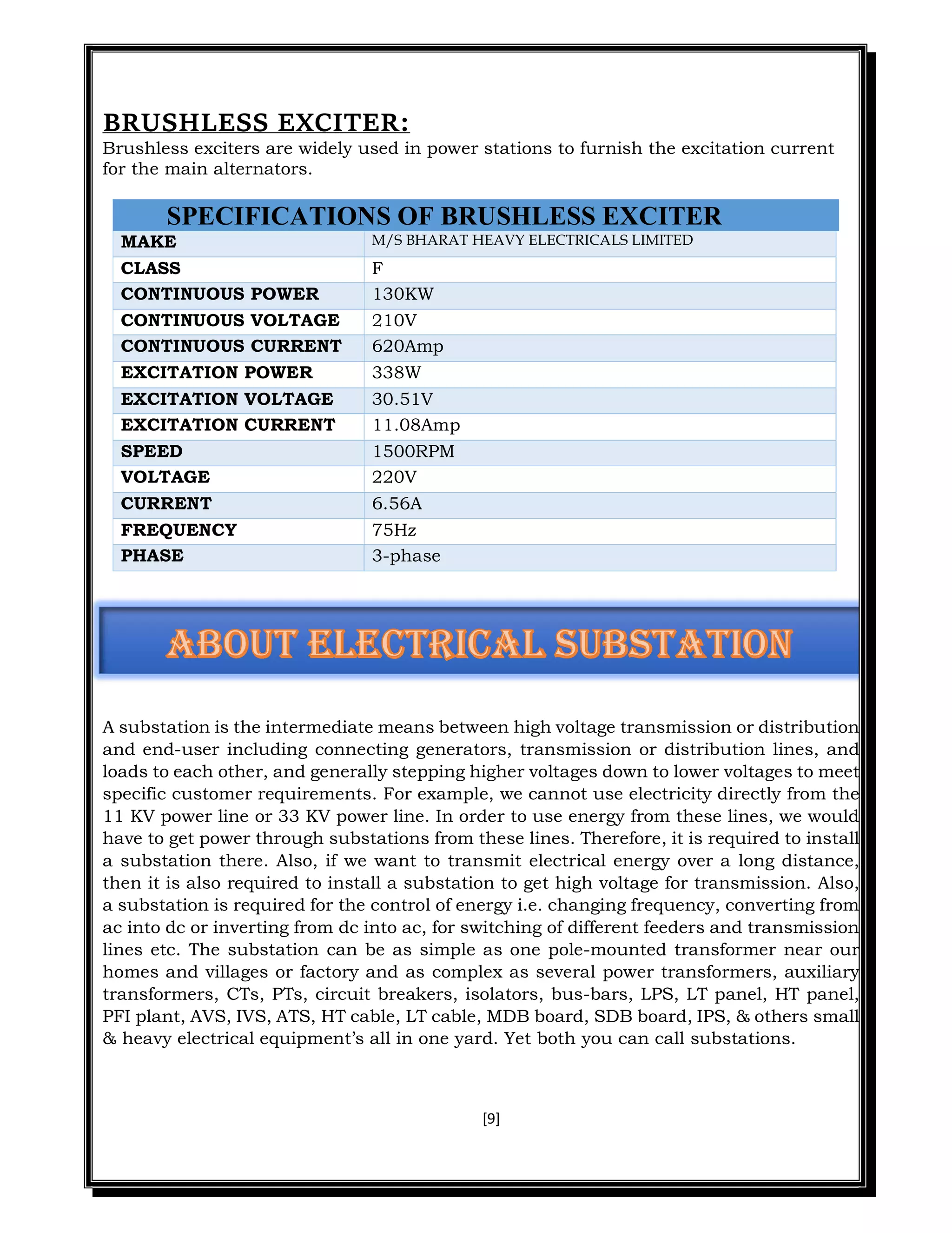 [9]
BRUSHLESS EXCITER:
Brushless exciters are widely used in power stations to furnish the excitation current
for the main alternators.
SPECIFICATIONS OF BRUSHLESS EXCITER
MAKE M/S BHARAT HEAVY ELECTRICALS LIMITED
CLASS F
CONTINUOUS POWER 130KW
CONTINUOUS VOLTAGE 210V
CONTINUOUS CURRENT 620Amp
EXCITATION POWER 338W
EXCITATION VOLTAGE 30.51V
EXCITATION CURRENT 11.08Amp
SPEED 1500RPM
VOLTAGE 220V
CURRENT 6.56A
FREQUENCY 75Hz
PHASE 3-phase
A substation is the intermediate means between high voltage transmission or distribution
and end-user including connecting generators, transmission or distribution lines, and
loads to each other, and generally stepping higher voltages down to lower voltages to meet
specific customer requirements. For example, we cannot use electricity directly from the
11 KV power line or 33 KV power line. In order to use energy from these lines, we would
have to get power through substations from these lines. Therefore, it is required to install
a substation there. Also, if we want to transmit electrical energy over a long distance,
then it is also required to install a substation to get high voltage for transmission. Also,
a substation is required for the control of energy i.e. changing frequency, converting from
ac into dc or inverting from dc into ac, for switching of different feeders and transmission
lines etc. The substation can be as simple as one pole-mounted transformer near our
homes and villages or factory and as complex as several power transformers, auxiliary
transformers, CTs, PTs, circuit breakers, isolators, bus-bars, LPS, LT panel, HT panel,
PFI plant, AVS, IVS, ATS, HT cable, LT cable, MDB board, SDB board, IPS, & others small
& heavy electrical equipment’s all in one yard. Yet both you can call substations.
 