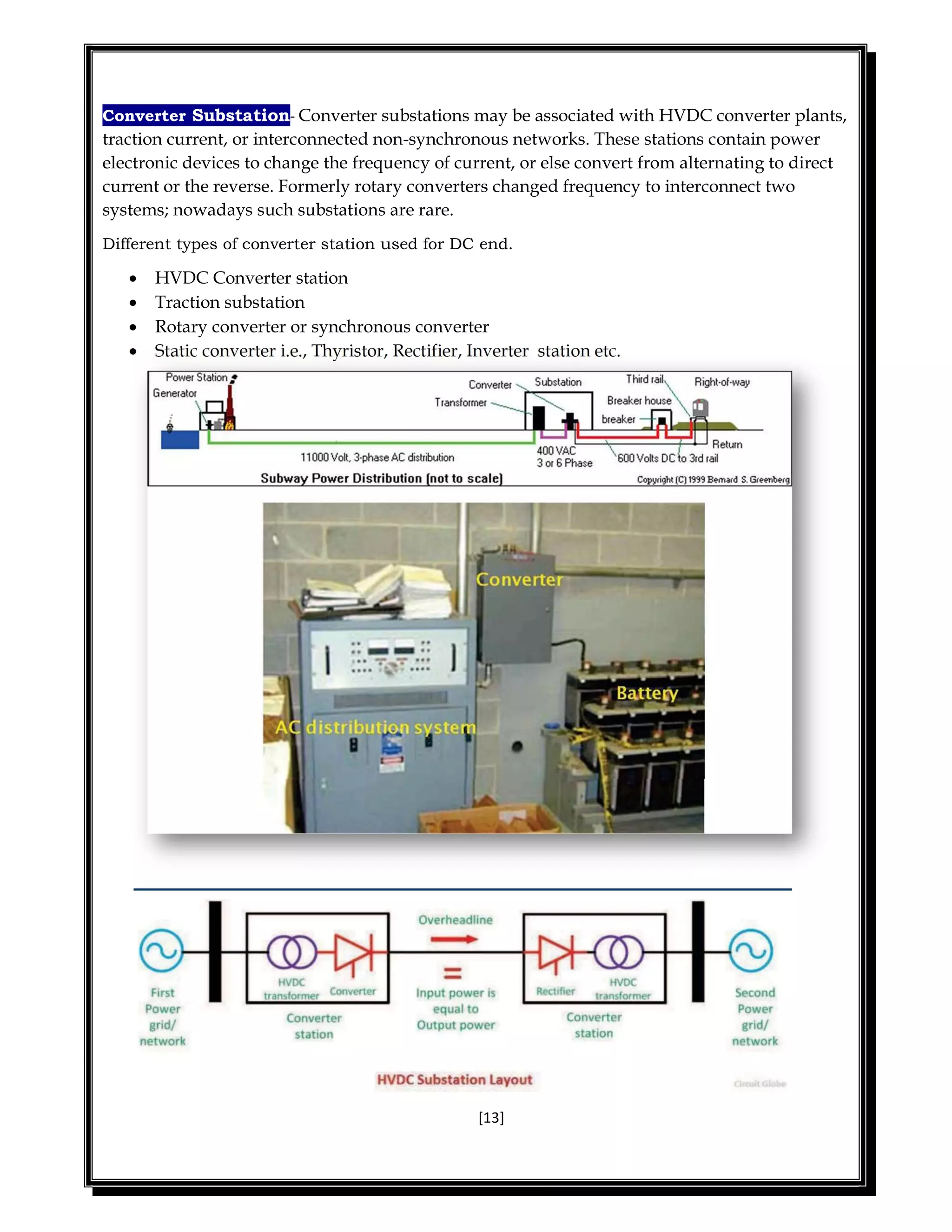 [13]
Converter Substation- Converter substations may be associated with HVDC converter plants,
traction current, or interconnected non-synchronous networks. These stations contain power
electronic devices to change the frequency of current, or else convert from alternating to direct
current or the reverse. Formerly rotary converters changed frequency to interconnect two
systems; nowadays such substations are rare.
Different types of converter station used for DC end.
 HVDC Converter station
 Traction substation
 Rotary converter or synchronous converter
 Static converter i.e., Thyristor, Rectifier, Inverter station etc.
 