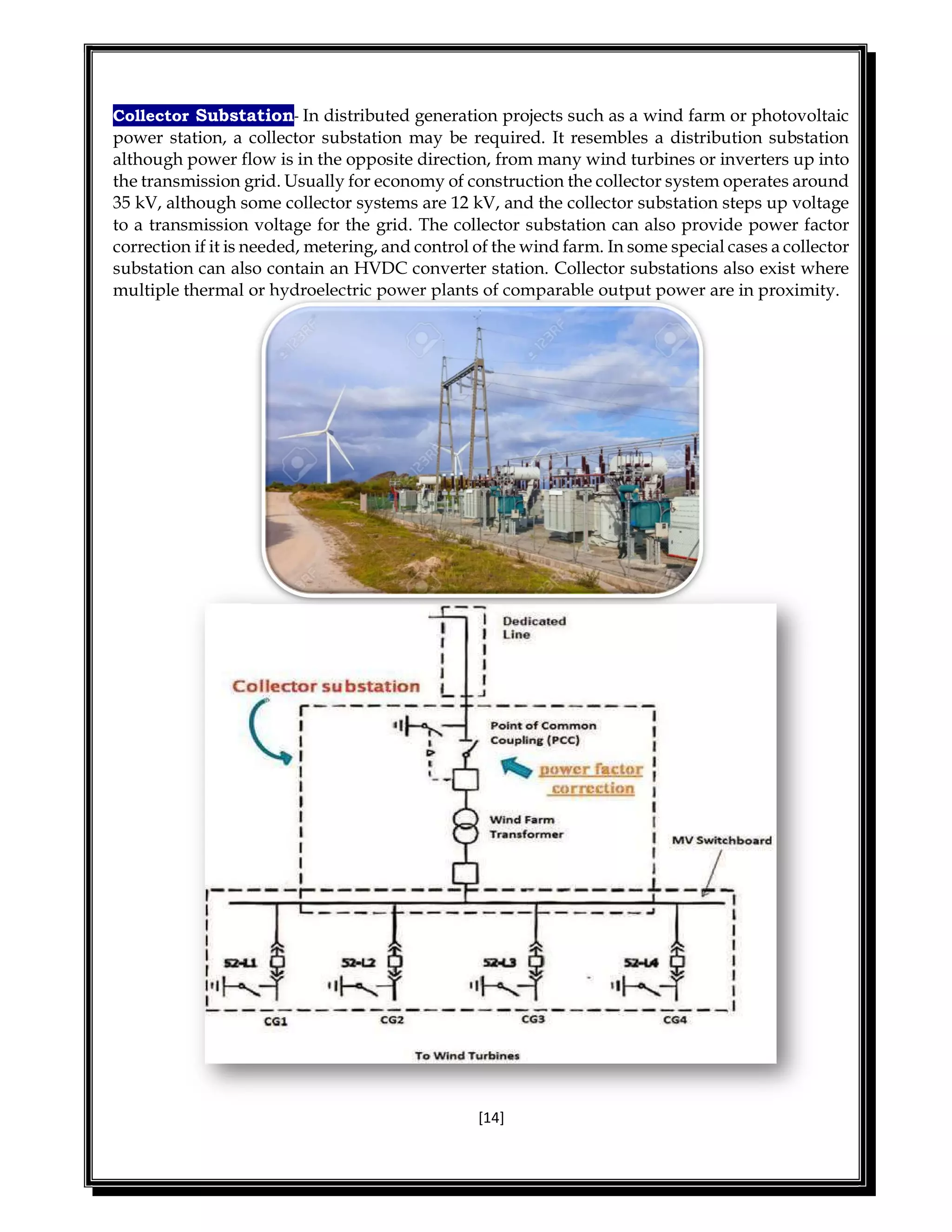 [14]
Collector Substation- In distributed generation projects such as a wind farm or photovoltaic
power station, a collector substation may be required. It resembles a distribution substation
although power flow is in the opposite direction, from many wind turbines or inverters up into
the transmission grid. Usually for economy of construction the collector system operates around
35 kV, although some collector systems are 12 kV, and the collector substation steps up voltage
to a transmission voltage for the grid. The collector substation can also provide power factor
correction if it is needed, metering, and control of the wind farm. In some special cases a collector
substation can also contain an HVDC converter station. Collector substations also exist where
multiple thermal or hydroelectric power plants of comparable output power are in proximity.
 