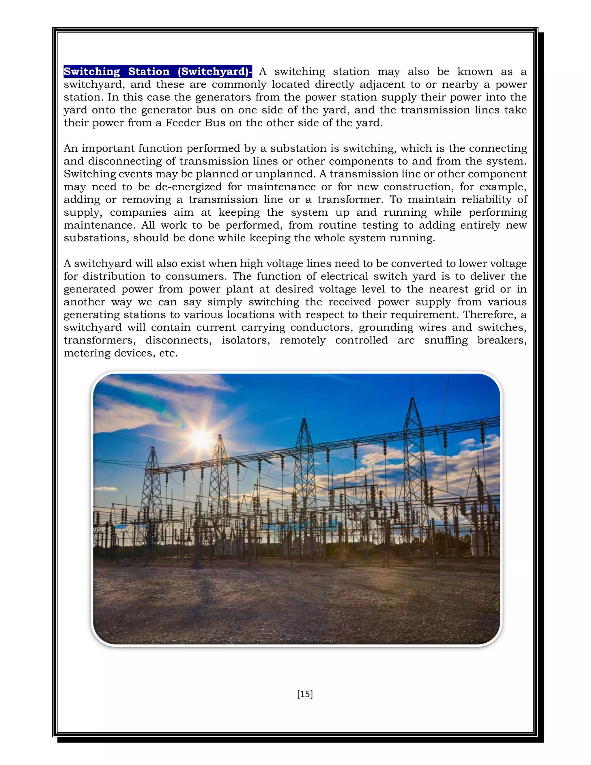 [15]
Switching Station (Switchyard)- A switching station may also be known as a
switchyard, and these are commonly located directly adjacent to or nearby a power
station. In this case the generators from the power station supply their power into the
yard onto the generator bus on one side of the yard, and the transmission lines take
their power from a Feeder Bus on the other side of the yard.
An important function performed by a substation is switching, which is the connecting
and disconnecting of transmission lines or other components to and from the system.
Switching events may be planned or unplanned. A transmission line or other component
may need to be de-energized for maintenance or for new construction, for example,
adding or removing a transmission line or a transformer. To maintain reliability of
supply, companies aim at keeping the system up and running while performing
maintenance. All work to be performed, from routine testing to adding entirely new
substations, should be done while keeping the whole system running.
A switchyard will also exist when high voltage lines need to be converted to lower voltage
for distribution to consumers. The function of electrical switch yard is to deliver the
generated power from power plant at desired voltage level to the nearest grid or in
another way we can say simply switching the received power supply from various
generating stations to various locations with respect to their requirement. Therefore, a
switchyard will contain current carrying conductors, grounding wires and switches,
transformers, disconnects, isolators, remotely controlled arc snuffing breakers,
metering devices, etc.
 