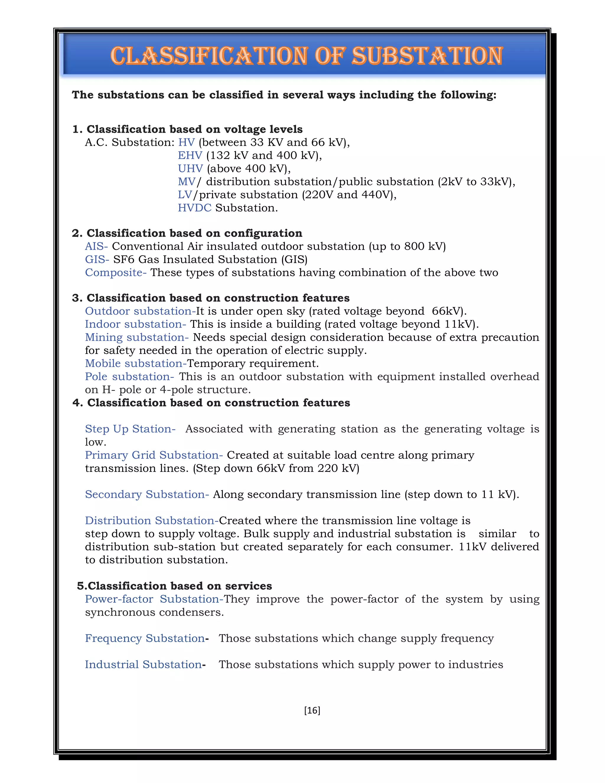 [16]
The substations can be classified in several ways including the following:
1. Classification based on voltage levels
A.C. Substation: HV (between 33 KV and 66 kV),
EHV (132 kV and 400 kV),
UHV (above 400 kV),
MV/ distribution substation/public substation (2kV to 33kV),
LV/private substation (220V and 440V),
HVDC Substation.
2. Classification based on configuration
AIS- Conventional Air insulated outdoor substation (up to 800 kV)
GIS- SF6 Gas Insulated Substation (GIS)
Composite- These types of substations having combination of the above two
3. Classification based on construction features
Outdoor substation-It is under open sky (rated voltage beyond 66kV).
Indoor substation- This is inside a building (rated voltage beyond 11kV).
Mining substation- Needs special design consideration because of extra precaution
for safety needed in the operation of electric supply.
Mobile substation-Temporary requirement.
Pole substation- This is an outdoor substation with equipment installed overhead
on H- pole or 4-pole structure.
4. Classification based on construction features
Step Up Station- Associated with generating station as the generating voltage is
low.
Primary Grid Substation- Created at suitable load centre along primary
transmission lines. (Step down 66kV from 220 kV)
Secondary Substation- Along secondary transmission line (step down to 11 kV).
Distribution Substation-Created where the transmission line voltage is
step down to supply voltage. Bulk supply and industrial substation is similar to
distribution sub-station but created separately for each consumer. 11kV delivered
to distribution substation.
5.Classification based on services
Power-factor Substation-They improve the power-factor of the system by using
synchronous condensers.
Frequency Substation- Those substations which change supply frequency
Industrial Substation- Those substations which supply power to industries
 