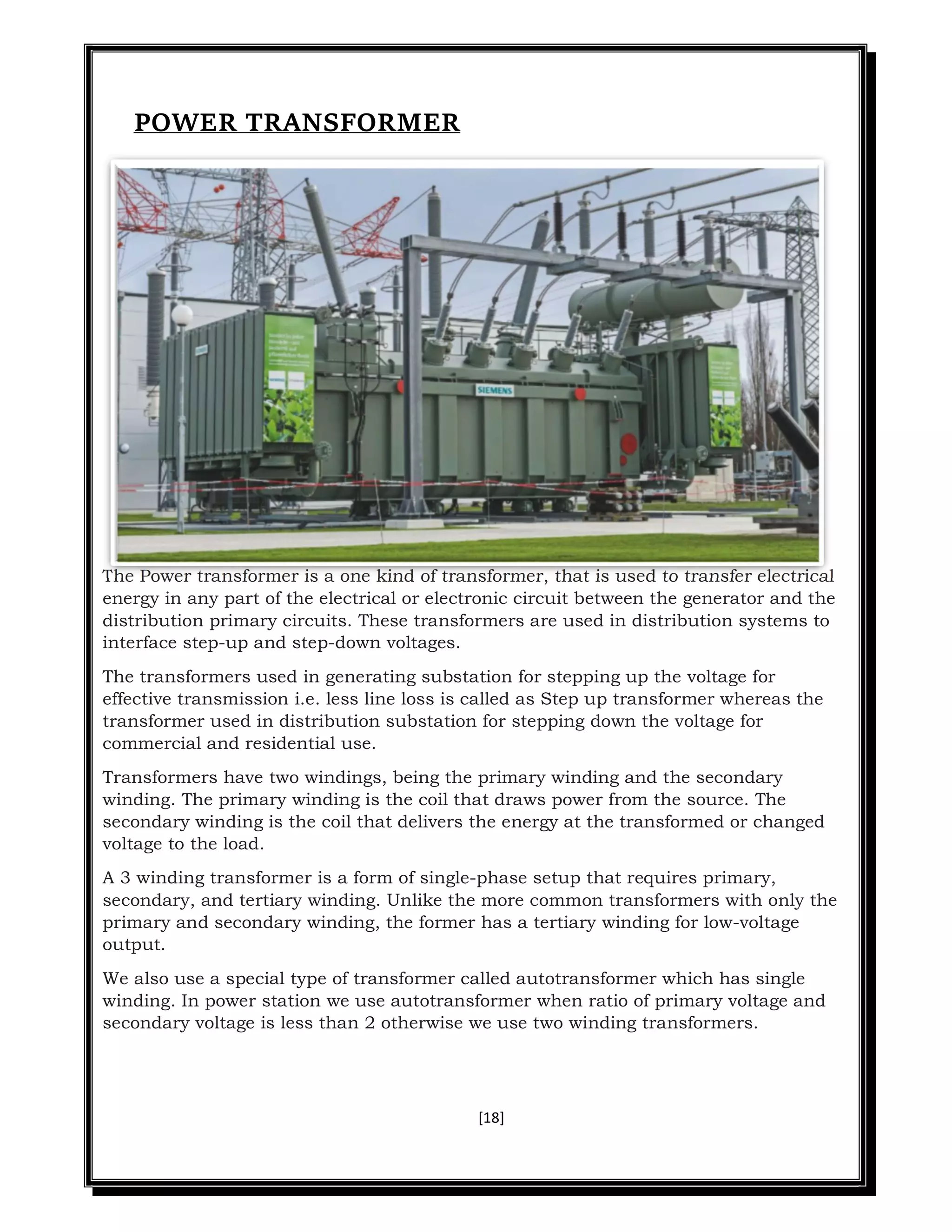 [18]
POWER TRANSFORMER
The Power transformer is a one kind of transformer, that is used to transfer electrical
energy in any part of the electrical or electronic circuit between the generator and the
distribution primary circuits. These transformers are used in distribution systems to
interface step-up and step-down voltages.
The transformers used in generating substation for stepping up the voltage for
effective transmission i.e. less line loss is called as Step up transformer whereas the
transformer used in distribution substation for stepping down the voltage for
commercial and residential use.
Transformers have two windings, being the primary winding and the secondary
winding. The primary winding is the coil that draws power from the source. The
secondary winding is the coil that delivers the energy at the transformed or changed
voltage to the load.
A 3 winding transformer is a form of single-phase setup that requires primary,
secondary, and tertiary winding. Unlike the more common transformers with only the
primary and secondary winding, the former has a tertiary winding for low-voltage
output.
We also use a special type of transformer called autotransformer which has single
winding. In power station we use autotransformer when ratio of primary voltage and
secondary voltage is less than 2 otherwise we use two winding transformers.
 
