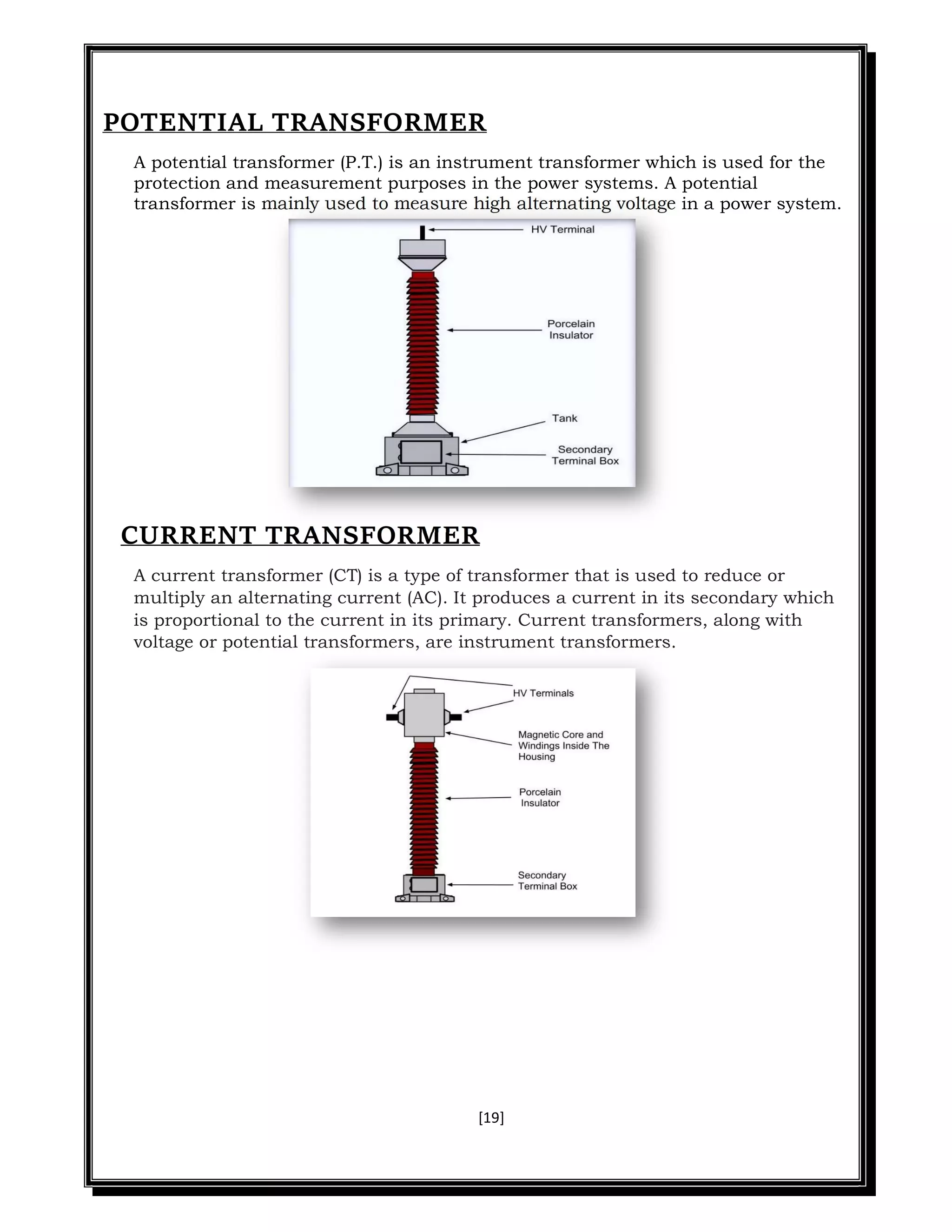 [19]
POTENTIAL TRANSFORMER
A potential transformer (P.T.) is an instrument transformer which is used for the
protection and measurement purposes in the power systems. A potential
transformer is mainly used to measure high alternating voltage in a power system.
CURRENT TRANSFORMER
A current transformer (CT) is a type of transformer that is used to reduce or
multiply an alternating current (AC). It produces a current in its secondary which
is proportional to the current in its primary. Current transformers, along with
voltage or potential transformers, are instrument transformers.
 