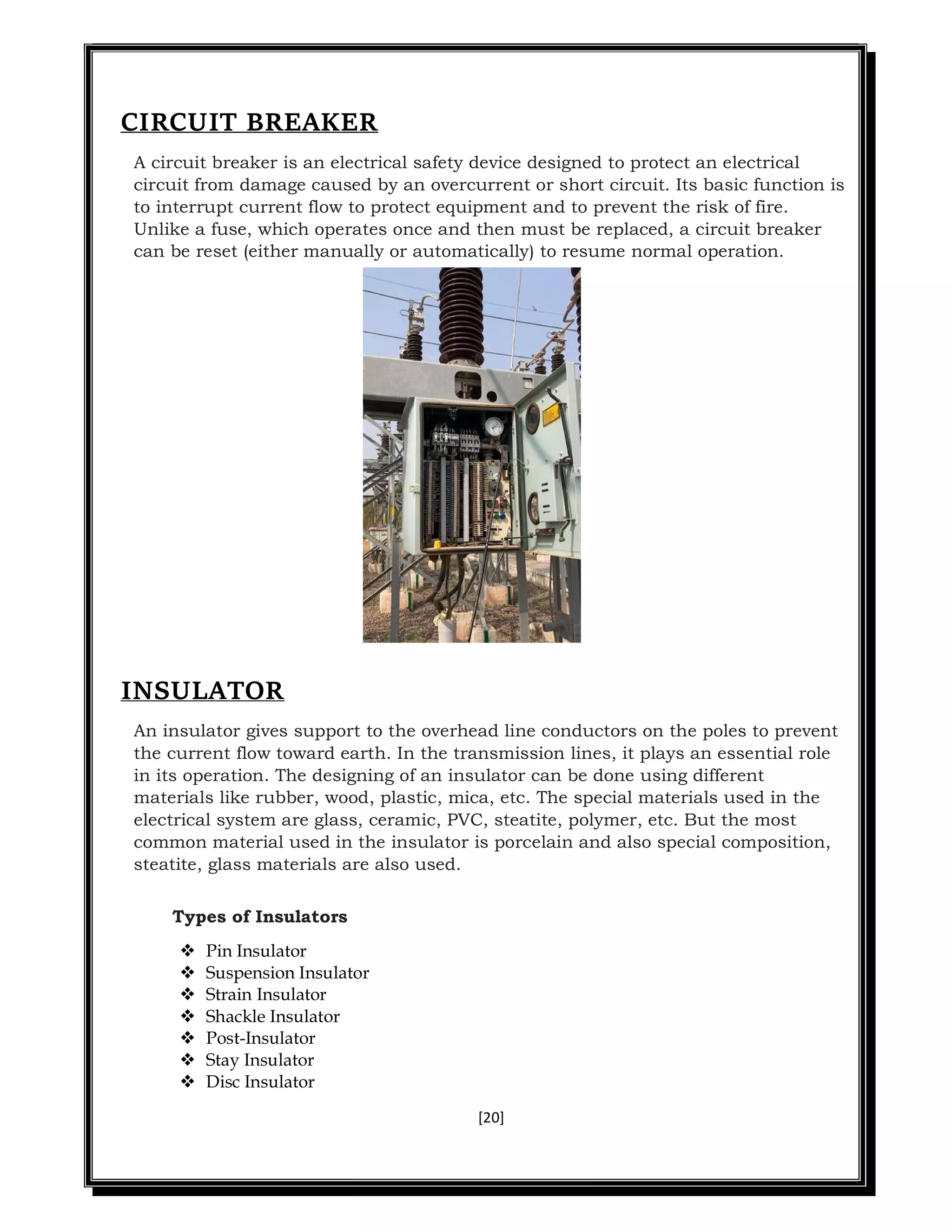 [20]
CIRCUIT BREAKER
A circuit breaker is an electrical safety device designed to protect an electrical
circuit from damage caused by an overcurrent or short circuit. Its basic function is
to interrupt current flow to protect equipment and to prevent the risk of fire.
Unlike a fuse, which operates once and then must be replaced, a circuit breaker
can be reset (either manually or automatically) to resume normal operation.
INSULATOR
An insulator gives support to the overhead line conductors on the poles to prevent
the current flow toward earth. In the transmission lines, it plays an essential role
in its operation. The designing of an insulator can be done using different
materials like rubber, wood, plastic, mica, etc. The special materials used in the
electrical system are glass, ceramic, PVC, steatite, polymer, etc. But the most
common material used in the insulator is porcelain and also special composition,
steatite, glass materials are also used.
Types of Insulators
 Pin Insulator
 Suspension Insulator
 Strain Insulator
 Shackle Insulator
 Post-Insulator
 Stay Insulator
 Disc Insulator
 