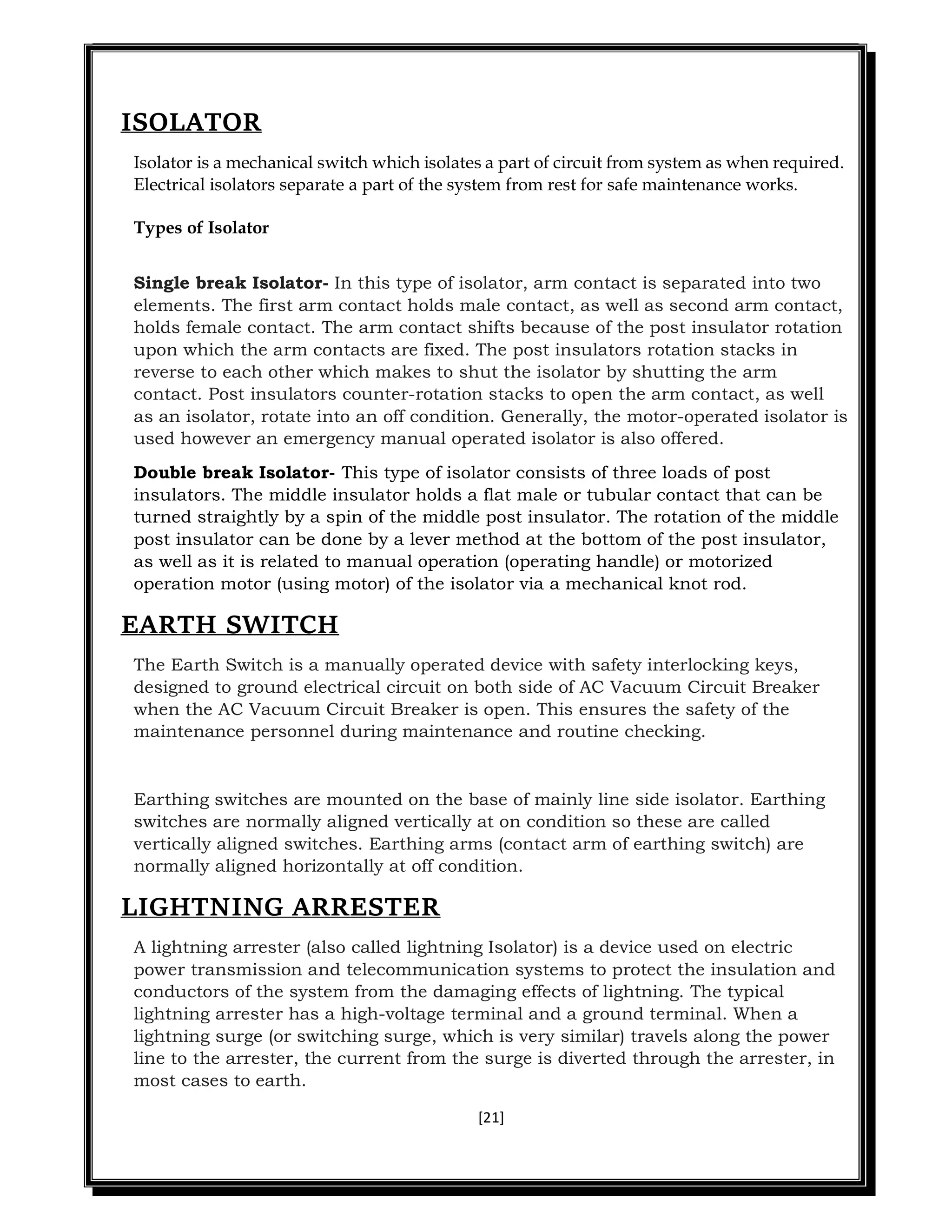 [21]
ISOLATOR
Isolator is a mechanical switch which isolates a part of circuit from system as when required.
Electrical isolators separate a part of the system from rest for safe maintenance works.
Types of Isolator
Single break Isolator- In this type of isolator, arm contact is separated into two
elements. The first arm contact holds male contact, as well as second arm contact,
holds female contact. The arm contact shifts because of the post insulator rotation
upon which the arm contacts are fixed. The post insulators rotation stacks in
reverse to each other which makes to shut the isolator by shutting the arm
contact. Post insulators counter-rotation stacks to open the arm contact, as well
as an isolator, rotate into an off condition. Generally, the motor-operated isolator is
used however an emergency manual operated isolator is also offered.
Double break Isolator- This type of isolator consists of three loads of post
insulators. The middle insulator holds a flat male or tubular contact that can be
turned straightly by a spin of the middle post insulator. The rotation of the middle
post insulator can be done by a lever method at the bottom of the post insulator,
as well as it is related to manual operation (operating handle) or motorized
operation motor (using motor) of the isolator via a mechanical knot rod.
EARTH SWITCH
The Earth Switch is a manually operated device with safety interlocking keys,
designed to ground electrical circuit on both side of AC Vacuum Circuit Breaker
when the AC Vacuum Circuit Breaker is open. This ensures the safety of the
maintenance personnel during maintenance and routine checking.
Earthing switches are mounted on the base of mainly line side isolator. Earthing
switches are normally aligned vertically at on condition so these are called
vertically aligned switches. Earthing arms (contact arm of earthing switch) are
normally aligned horizontally at off condition.
LIGHTNING ARRESTER
A lightning arrester (also called lightning Isolator) is a device used on electric
power transmission and telecommunication systems to protect the insulation and
conductors of the system from the damaging effects of lightning. The typical
lightning arrester has a high-voltage terminal and a ground terminal. When a
lightning surge (or switching surge, which is very similar) travels along the power
line to the arrester, the current from the surge is diverted through the arrester, in
most cases to earth.
 