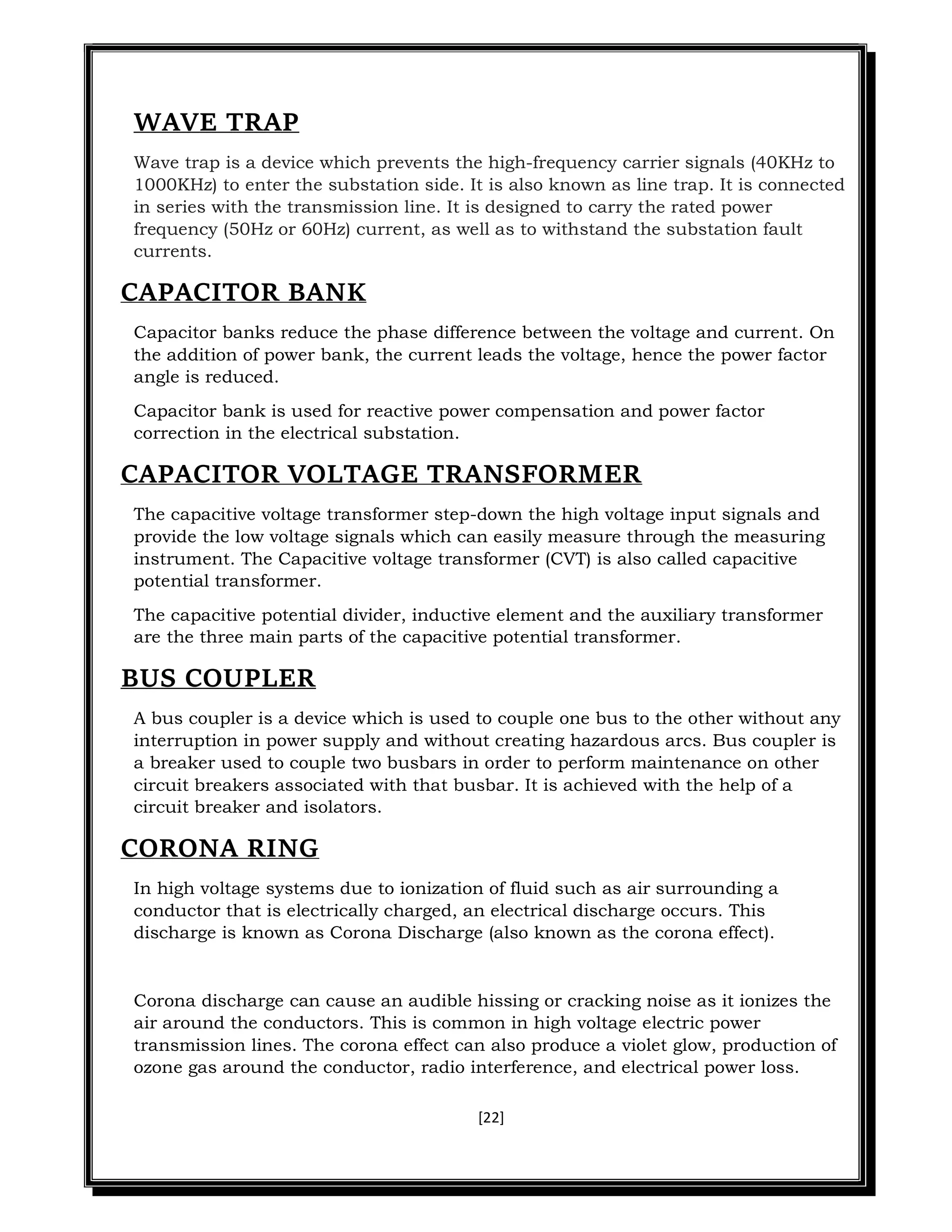 [22]
WAVE TRAP
Wave trap is a device which prevents the high-frequency carrier signals (40KHz to
1000KHz) to enter the substation side. It is also known as line trap. It is connected
in series with the transmission line. It is designed to carry the rated power
frequency (50Hz or 60Hz) current, as well as to withstand the substation fault
currents.
CAPACITOR BANK
Capacitor banks reduce the phase difference between the voltage and current. On
the addition of power bank, the current leads the voltage, hence the power factor
angle is reduced.
Capacitor bank is used for reactive power compensation and power factor
correction in the electrical substation.
CAPACITOR VOLTAGE TRANSFORMER
The capacitive voltage transformer step-down the high voltage input signals and
provide the low voltage signals which can easily measure through the measuring
instrument. The Capacitive voltage transformer (CVT) is also called capacitive
potential transformer.
The capacitive potential divider, inductive element and the auxiliary transformer
are the three main parts of the capacitive potential transformer.
BUS COUPLER
A bus coupler is a device which is used to couple one bus to the other without any
interruption in power supply and without creating hazardous arcs. Bus coupler is
a breaker used to couple two busbars in order to perform maintenance on other
circuit breakers associated with that busbar. It is achieved with the help of a
circuit breaker and isolators.
CORONA RING
In high voltage systems due to ionization of fluid such as air surrounding a
conductor that is electrically charged, an electrical discharge occurs. This
discharge is known as Corona Discharge (also known as the corona effect).
Corona discharge can cause an audible hissing or cracking noise as it ionizes the
air around the conductors. This is common in high voltage electric power
transmission lines. The corona effect can also produce a violet glow, production of
ozone gas around the conductor, radio interference, and electrical power loss.
 