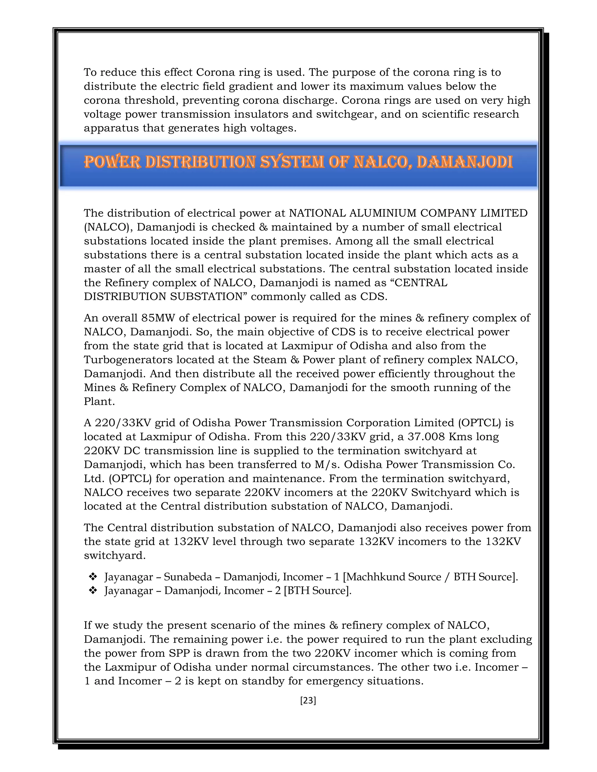 [23]
To reduce this effect Corona ring is used. The purpose of the corona ring is to
distribute the electric field gradient and lower its maximum values below the
corona threshold, preventing corona discharge. Corona rings are used on very high
voltage power transmission insulators and switchgear, and on scientific research
apparatus that generates high voltages.
The distribution of electrical power at NATIONAL ALUMINIUM COMPANY LIMITED
(NALCO), Damanjodi is checked & maintained by a number of small electrical
substations located inside the plant premises. Among all the small electrical
substations there is a central substation located inside the plant which acts as a
master of all the small electrical substations. The central substation located inside
the Refinery complex of NALCO, Damanjodi is named as “CENTRAL
DISTRIBUTION SUBSTATION” commonly called as CDS.
An overall 85MW of electrical power is required for the mines & refinery complex of
NALCO, Damanjodi. So, the main objective of CDS is to receive electrical power
from the state grid that is located at Laxmipur of Odisha and also from the
Turbogenerators located at the Steam & Power plant of refinery complex NALCO,
Damanjodi. And then distribute all the received power efficiently throughout the
Mines & Refinery Complex of NALCO, Damanjodi for the smooth running of the
Plant.
A 220/33KV grid of Odisha Power Transmission Corporation Limited (OPTCL) is
located at Laxmipur of Odisha. From this 220/33KV grid, a 37.008 Kms long
220KV DC transmission line is supplied to the termination switchyard at
Damanjodi, which has been transferred to M/s. Odisha Power Transmission Co.
Ltd. (OPTCL) for operation and maintenance. From the termination switchyard,
NALCO receives two separate 220KV incomers at the 220KV Switchyard which is
located at the Central distribution substation of NALCO, Damanjodi.
The Central distribution substation of NALCO, Damanjodi also receives power from
the state grid at 132KV level through two separate 132KV incomers to the 132KV
switchyard.
 Jayanagar – Sunabeda – Damanjodi, Incomer – 1 [Machhkund Source / BTH Source].
 Jayanagar – Damanjodi, Incomer – 2 [BTH Source].
If we study the present scenario of the mines & refinery complex of NALCO,
Damanjodi. The remaining power i.e. the power required to run the plant excluding
the power from SPP is drawn from the two 220KV incomer which is coming from
the Laxmipur of Odisha under normal circumstances. The other two i.e. Incomer –
1 and Incomer – 2 is kept on standby for emergency situations.
 