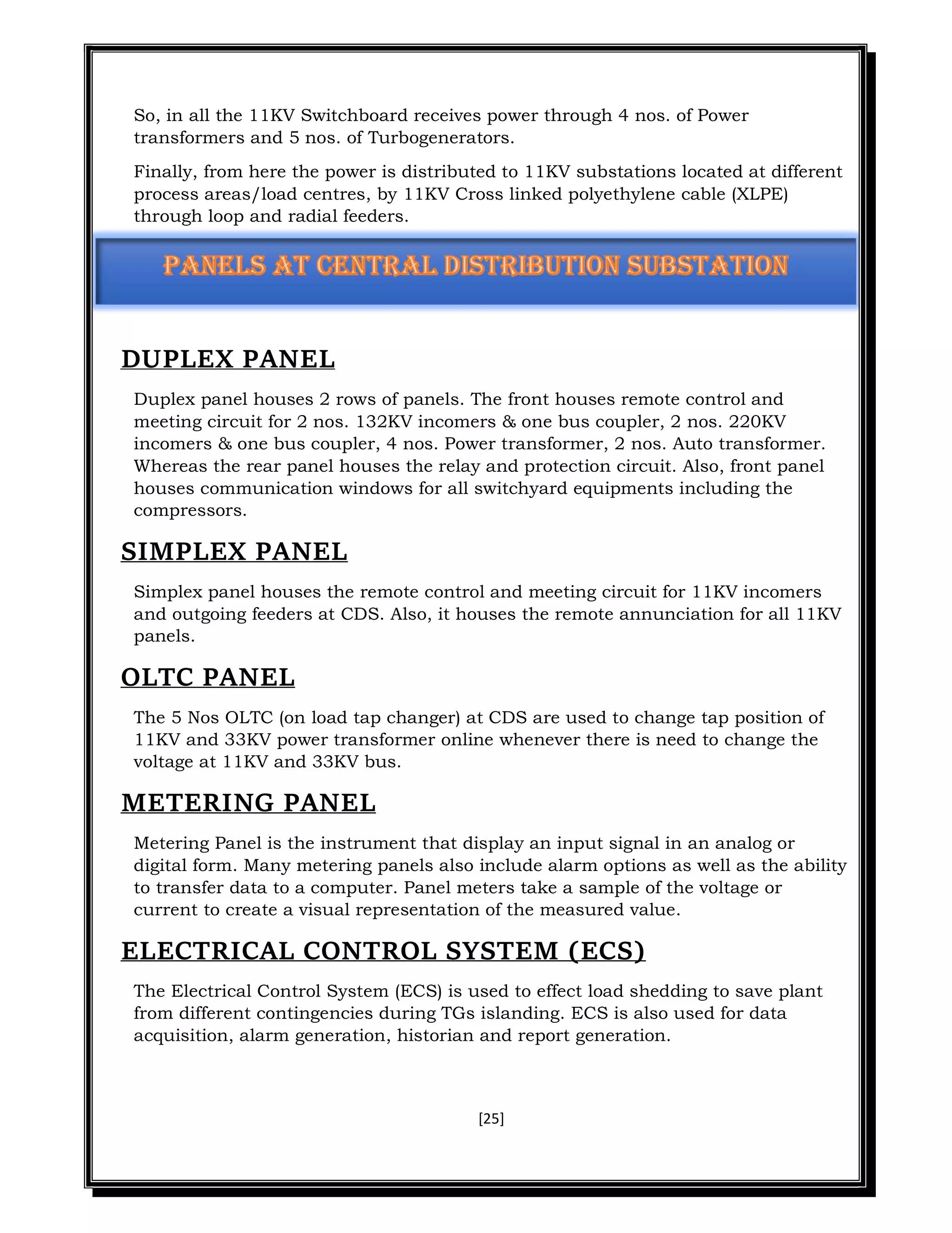 [25]
So, in all the 11KV Switchboard receives power through 4 nos. of Power
transformers and 5 nos. of Turbogenerators.
Finally, from here the power is distributed to 11KV substations located at different
process areas/load centres, by 11KV Cross linked polyethylene cable (XLPE)
through loop and radial feeders.
DUPLEX PANEL
Duplex panel houses 2 rows of panels. The front houses remote control and
meeting circuit for 2 nos. 132KV incomers & one bus coupler, 2 nos. 220KV
incomers & one bus coupler, 4 nos. Power transformer, 2 nos. Auto transformer.
Whereas the rear panel houses the relay and protection circuit. Also, front panel
houses communication windows for all switchyard equipments including the
compressors.
SIMPLEX PANEL
Simplex panel houses the remote control and meeting circuit for 11KV incomers
and outgoing feeders at CDS. Also, it houses the remote annunciation for all 11KV
panels.
OLTC PANEL
The 5 Nos OLTC (on load tap changer) at CDS are used to change tap position of
11KV and 33KV power transformer online whenever there is need to change the
voltage at 11KV and 33KV bus.
METERING PANEL
Metering Panel is the instrument that display an input signal in an analog or
digital form. Many metering panels also include alarm options as well as the ability
to transfer data to a computer. Panel meters take a sample of the voltage or
current to create a visual representation of the measured value.
ELECTRICAL CONTROL SYSTEM (ECS)
The Electrical Control System (ECS) is used to effect load shedding to save plant
from different contingencies during TGs islanding. ECS is also used for data
acquisition, alarm generation, historian and report generation.
 