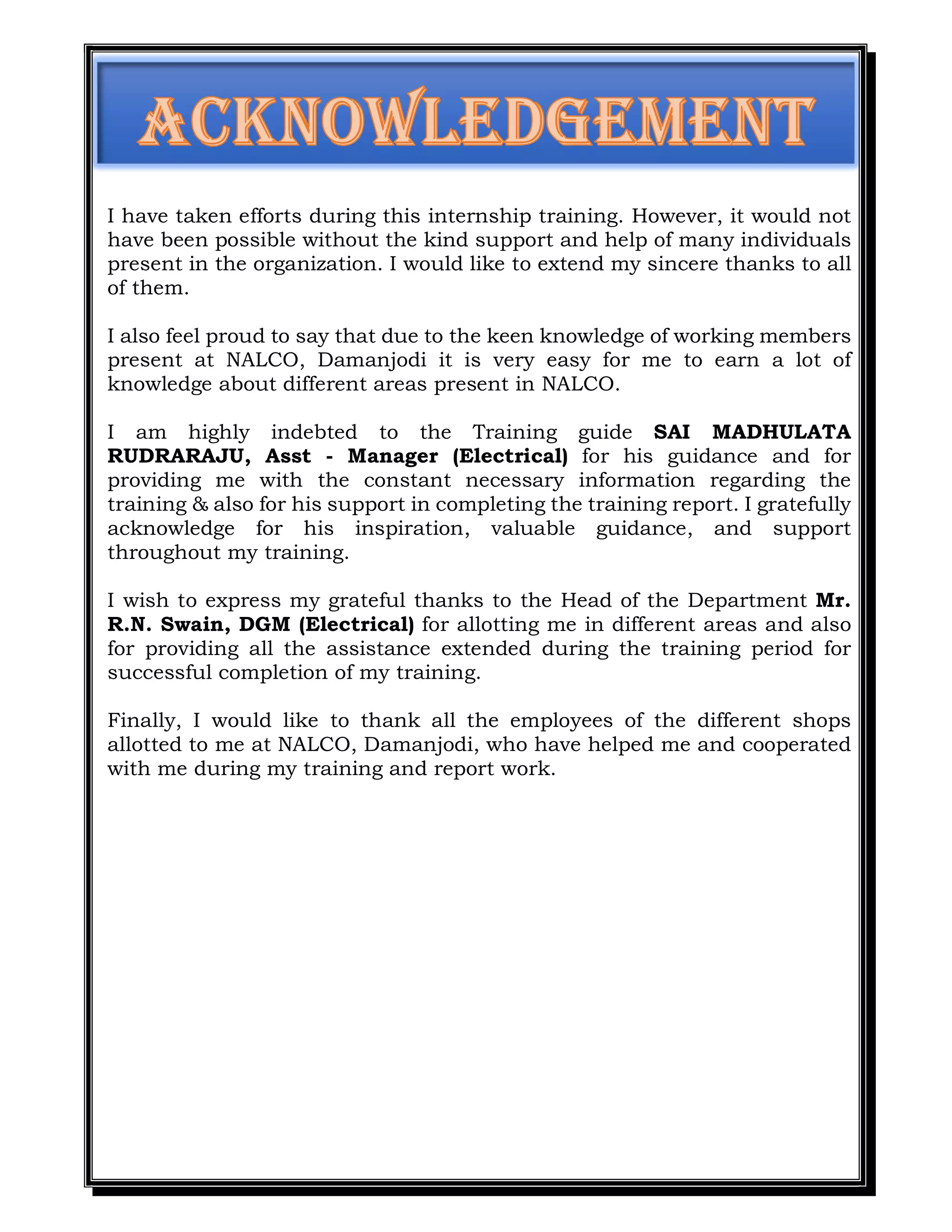 I have taken efforts during this internship training. However, it would not
have been possible without the kind support and help of many individuals
present in the organization. I would like to extend my sincere thanks to all
of them.
I also feel proud to say that due to the keen knowledge of working members
present at NALCO, Damanjodi it is very easy for me to earn a lot of
knowledge about different areas present in NALCO.
I am highly indebted to the Training guide SAI MADHULATA
RUDRARAJU, Asst - Manager (Electrical) for his guidance and for
providing me with the constant necessary information regarding the
training & also for his support in completing the training report. I gratefully
acknowledge for his inspiration, valuable guidance, and support
throughout my training.
I wish to express my grateful thanks to the Head of the Department Mr.
R.N. Swain, DGM (Electrical) for allotting me in different areas and also
for providing all the assistance extended during the training period for
successful completion of my training.
Finally, I would like to thank all the employees of the different shops
allotted to me at NALCO, Damanjodi, who have helped me and cooperated
with me during my training and report work.
 