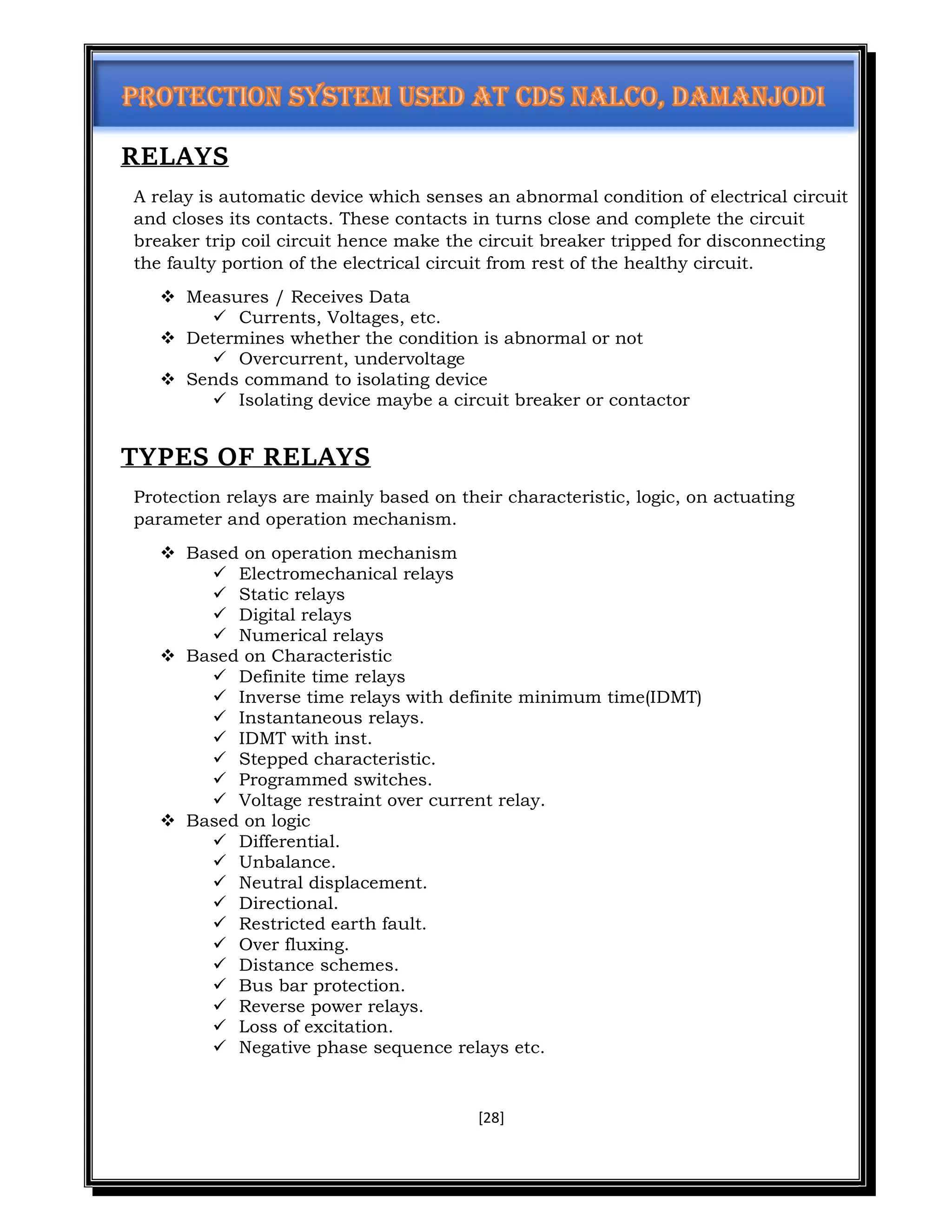 [28]
RELAYS
A relay is automatic device which senses an abnormal condition of electrical circuit
and closes its contacts. These contacts in turns close and complete the circuit
breaker trip coil circuit hence make the circuit breaker tripped for disconnecting
the faulty portion of the electrical circuit from rest of the healthy circuit.
 Measures / Receives Data
 Currents, Voltages, etc.
 Determines whether the condition is abnormal or not
 Overcurrent, undervoltage
 Sends command to isolating device
 Isolating device maybe a circuit breaker or contactor
TYPES OF RELAYS
Protection relays are mainly based on their characteristic, logic, on actuating
parameter and operation mechanism.
 Based on operation mechanism
 Electromechanical relays
 Static relays
 Digital relays
 Numerical relays
 Based on Characteristic
 Definite time relays
 Inverse time relays with definite minimum time(IDMT)
 Instantaneous relays.
 IDMT with inst.
 Stepped characteristic.
 Programmed switches.
 Voltage restraint over current relay.
 Based on logic
 Differential.
 Unbalance.
 Neutral displacement.
 Directional.
 Restricted earth fault.
 Over fluxing.
 Distance schemes.
 Bus bar protection.
 Reverse power relays.
 Loss of excitation.
 Negative phase sequence relays etc.
 