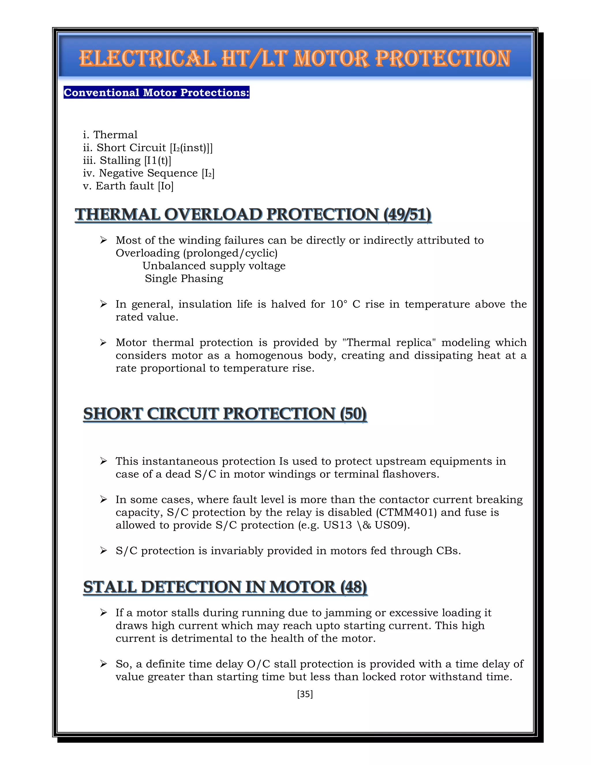 [35]
Conventional Motor Protections:
i. Thermal
ii. Short Circuit [I₂(inst)]]
iii. Stalling [I1(t)]
iv. Negative Sequence [I₂]
v. Earth fault [Io]
 Most of the winding failures can be directly or indirectly attributed to
Overloading (prolonged/cyclic)
Unbalanced supply voltage
Single Phasing
 In general, insulation life is halved for 10° C rise in temperature above the
rated value.
 Motor thermal protection is provided by "Thermal replica" modeling which
considers motor as a homogenous body, creating and dissipating heat at a
rate proportional to temperature rise.
 This instantaneous protection Is used to protect upstream equipments in
case of a dead S/C in motor windings or terminal flashovers.
 In some cases, where fault level is more than the contactor current breaking
capacity, S/C protection by the relay is disabled (CTMM401) and fuse is
allowed to provide S/C protection (e.g. US13 & US09).
 S/C protection is invariably provided in motors fed through CBs.
 If a motor stalls during running due to jamming or excessive loading it
draws high current which may reach upto starting current. This high
current is detrimental to the health of the motor.
 So, a definite time delay O/C stall protection is provided with a time delay of
value greater than starting time but less than locked rotor withstand time.
 