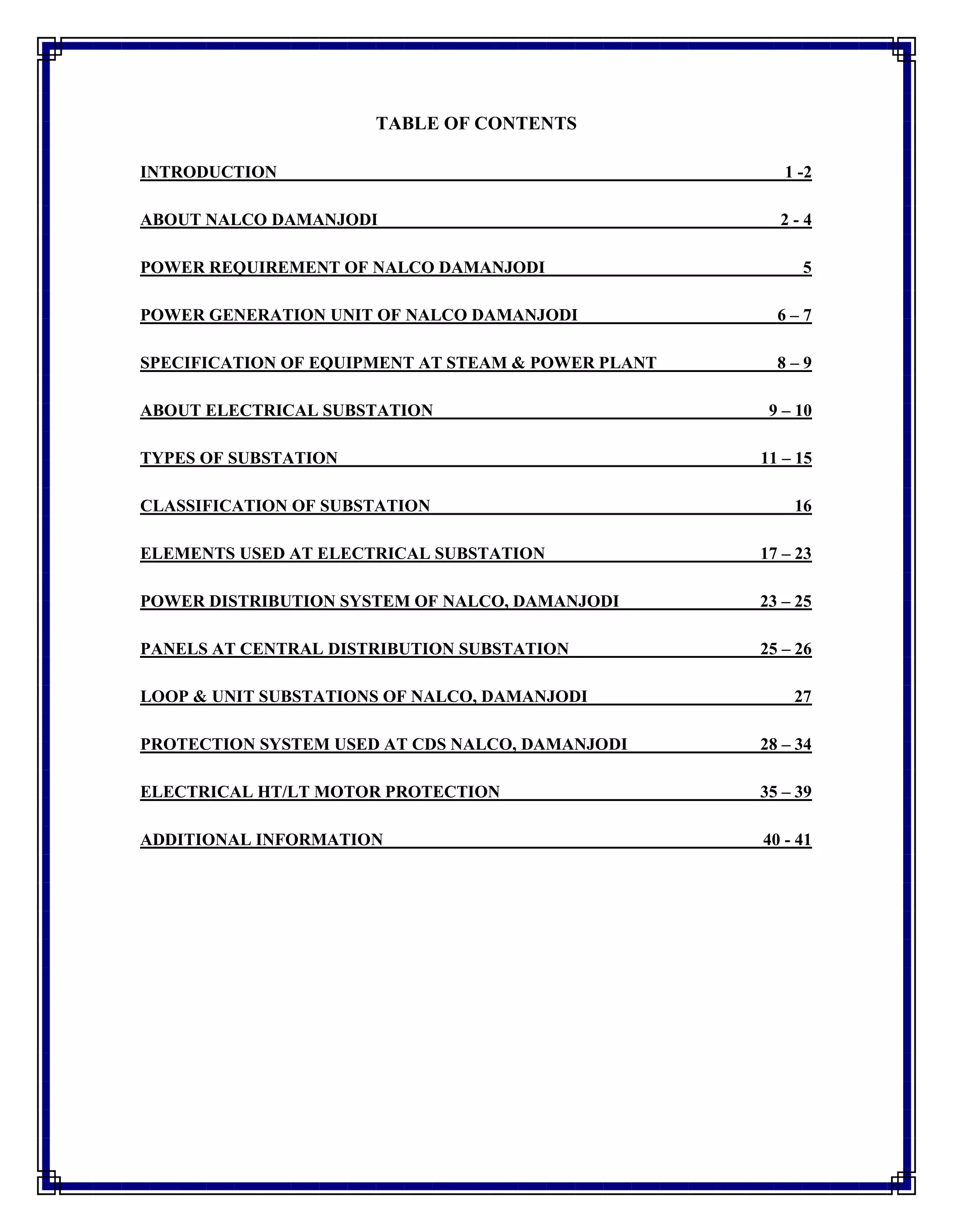 TABLE OF CONTENTS
INTRODUCTION 1 -2
ABOUT NALCO DAMANJODI 2 - 4
POWER REQUIREMENT OF NALCO DAMANJODI 5
POWER GENERATION UNIT OF NALCO DAMANJODI 6 – 7
SPECIFICATION OF EQUIPMENT AT STEAM & POWER PLANT 8 – 9
ABOUT ELECTRICAL SUBSTATION 9 – 10
TYPES OF SUBSTATION 11 – 15
CLASSIFICATION OF SUBSTATION 16
ELEMENTS USED AT ELECTRICAL SUBSTATION 17 – 23
POWER DISTRIBUTION SYSTEM OF NALCO, DAMANJODI 23 – 25
PANELS AT CENTRAL DISTRIBUTION SUBSTATION 25 – 26
LOOP & UNIT SUBSTATIONS OF NALCO, DAMANJODI 27
PROTECTION SYSTEM USED AT CDS NALCO, DAMANJODI 28 – 34
ELECTRICAL HT/LT MOTOR PROTECTION 35 – 39
ADDITIONAL INFORMATION 40 - 41
 