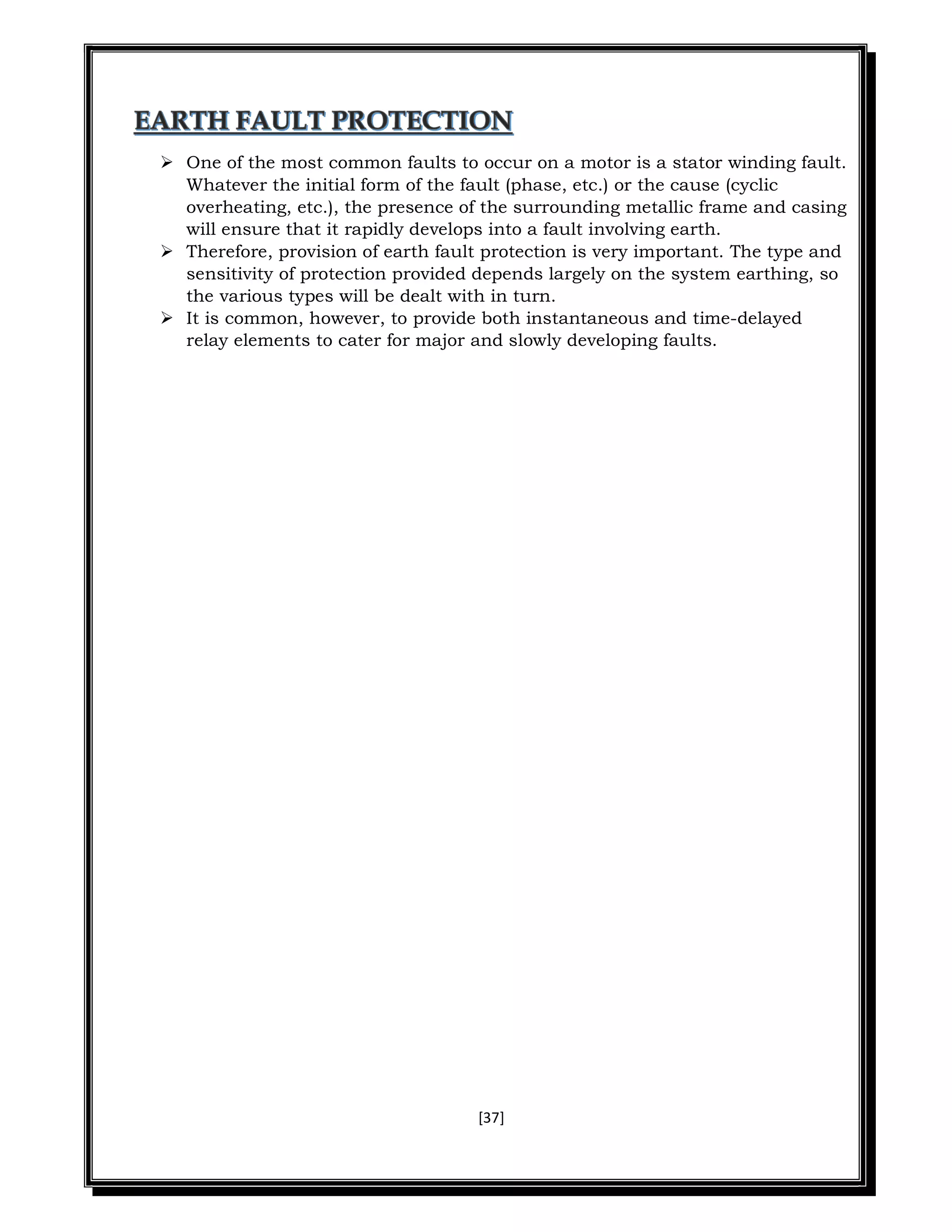 [37]
 One of the most common faults to occur on a motor is a stator winding fault.
Whatever the initial form of the fault (phase, etc.) or the cause (cyclic
overheating, etc.), the presence of the surrounding metallic frame and casing
will ensure that it rapidly develops into a fault involving earth.
 Therefore, provision of earth fault protection is very important. The type and
sensitivity of protection provided depends largely on the system earthing, so
the various types will be dealt with in turn.
 It is common, however, to provide both instantaneous and time-delayed
relay elements to cater for major and slowly developing faults.
 