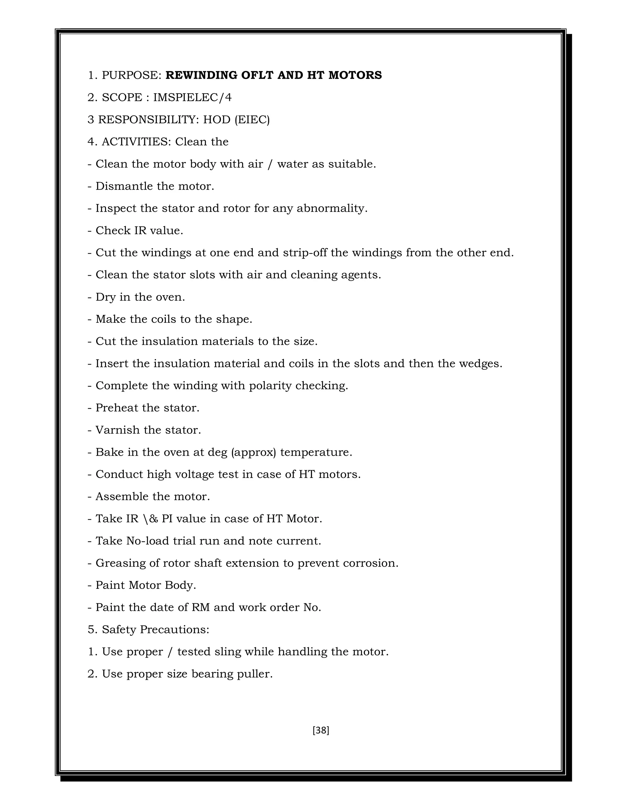 [38]
1. PURPOSE: REWINDING OFLT AND HT MOTORS
2. SCOPE : IMSPIELEC/4
3 RESPONSIBILITY: HOD (EIEC)
4. ACTIVITIES: Clean the
- Clean the motor body with air / water as suitable.
- Dismantle the motor.
- Inspect the stator and rotor for any abnormality.
- Check IR value.
- Cut the windings at one end and strip-off the windings from the other end.
- Clean the stator slots with air and cleaning agents.
- Dry in the oven.
- Make the coils to the shape.
- Cut the insulation materials to the size.
- Insert the insulation material and coils in the slots and then the wedges.
- Complete the winding with polarity checking.
- Preheat the stator.
- Varnish the stator.
- Bake in the oven at deg (approx) temperature.
- Conduct high voltage test in case of HT motors.
- Assemble the motor.
- Take IR & PI value in case of HT Motor.
- Take No-load trial run and note current.
- Greasing of rotor shaft extension to prevent corrosion.
- Paint Motor Body.
- Paint the date of RM and work order No.
5. Safety Precautions:
1. Use proper / tested sling while handling the motor.
2. Use proper size bearing puller.
 