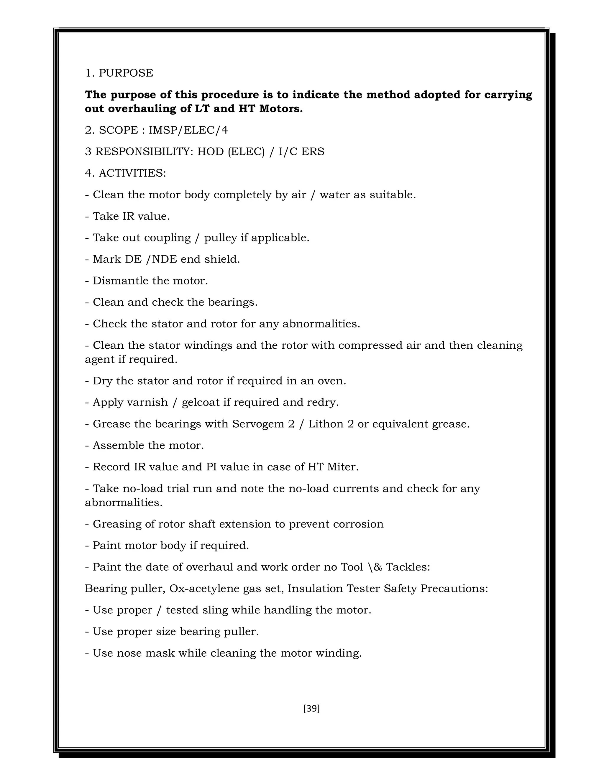 [39]
1. PURPOSE
The purpose of this procedure is to indicate the method adopted for carrying
out overhauling of LT and HT Motors.
2. SCOPE : IMSP/ELEC/4
3 RESPONSIBILITY: HOD (ELEC) / I/C ERS
4. ACTIVITIES:
- Clean the motor body completely by air / water as suitable.
- Take IR value.
- Take out coupling / pulley if applicable.
- Mark DE /NDE end shield.
- Dismantle the motor.
- Clean and check the bearings.
- Check the stator and rotor for any abnormalities.
- Clean the stator windings and the rotor with compressed air and then cleaning
agent if required.
- Dry the stator and rotor if required in an oven.
- Apply varnish / gelcoat if required and redry.
- Grease the bearings with Servogem 2 / Lithon 2 or equivalent grease.
- Assemble the motor.
- Record IR value and PI value in case of HT Miter.
- Take no-load trial run and note the no-load currents and check for any
abnormalities.
- Greasing of rotor shaft extension to prevent corrosion
- Paint motor body if required.
- Paint the date of overhaul and work order no Tool & Tackles:
Bearing puller, Ox-acetylene gas set, Insulation Tester Safety Precautions:
- Use proper / tested sling while handling the motor.
- Use proper size bearing puller.
- Use nose mask while cleaning the motor winding.
 