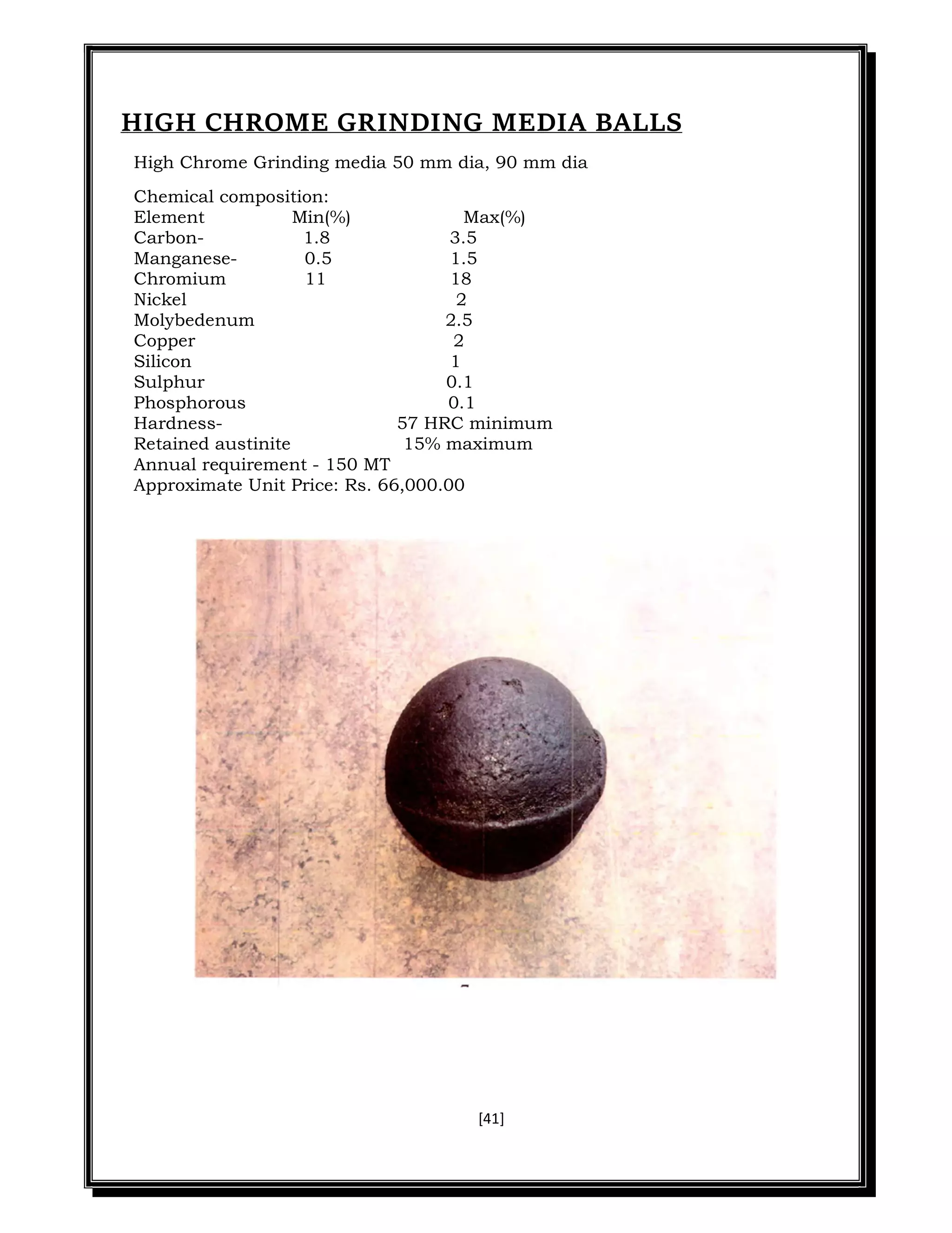 [41]
HIGH CHROME GRINDING MEDIA BALLS
High Chrome Grinding media 50 mm dia, 90 mm dia
Chemical composition:
Element Min(%) Max(%)
Carbon- 1.8 3.5
Manganese- 0.5 1.5
Chromium 11 18
Nickel 2
Molybedenum 2.5
Copper 2
Silicon 1
Sulphur 0.1
Phosphorous 0.1
Hardness- 57 HRC minimum
Retained austinite 15% maximum
Annual requirement - 150 MT
Approximate Unit Price: Rs. 66,000.00
 