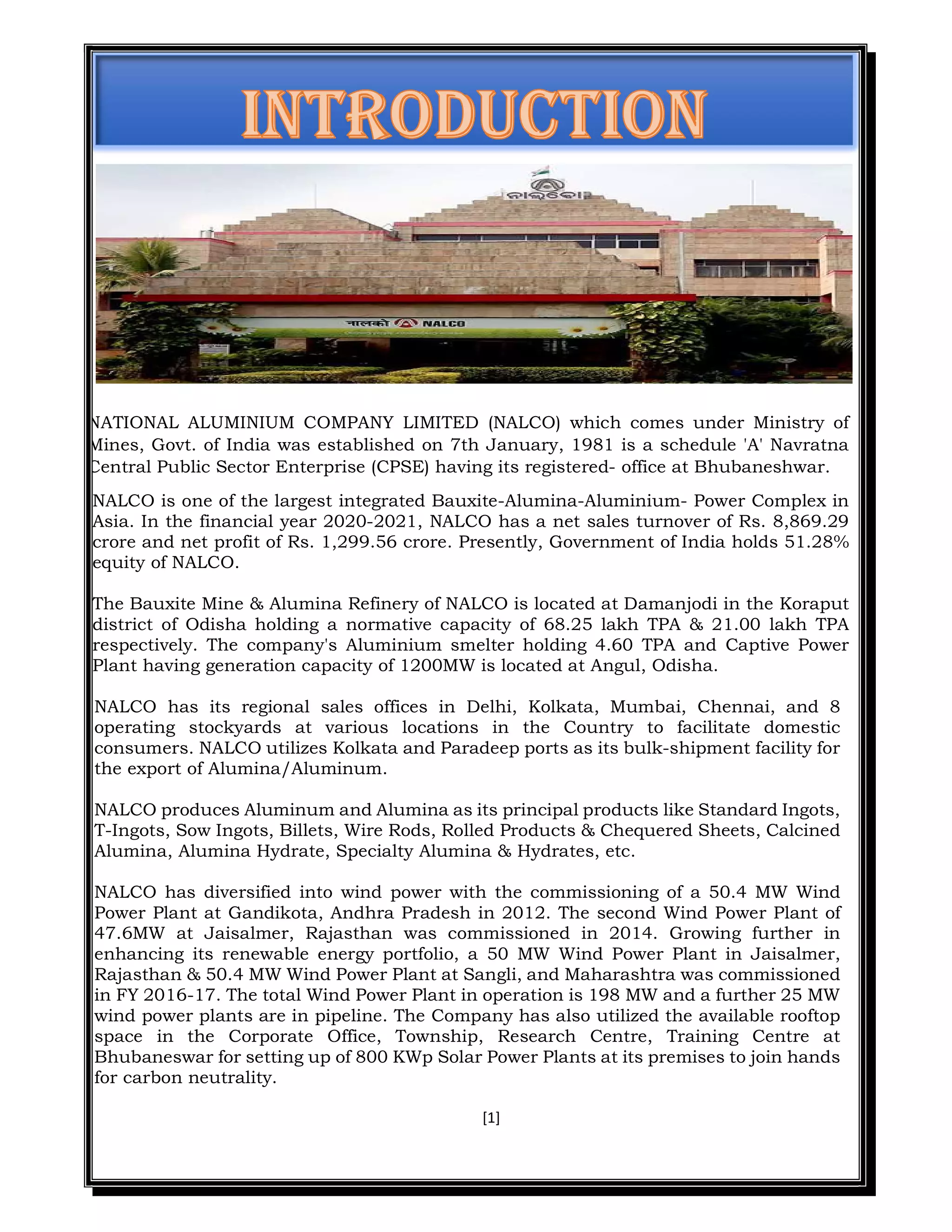 [1]
NATIONAL ALUMINIUM COMPANY LIMITED (NALCO) which comes under Ministry of
Mines, Govt. of India was established on 7th January, 1981 is a schedule 'A' Navratna
Central Public Sector Enterprise (CPSE) having its registered- office at Bhubaneshwar.
NALCO is one of the largest integrated Bauxite-Alumina-Aluminium- Power Complex in
Asia. In the financial year 2020-2021, NALCO has a net sales turnover of Rs. 8,869.29
crore and net profit of Rs. 1,299.56 crore. Presently, Government of India holds 51.28%
equity of NALCO.
The Bauxite Mine & Alumina Refinery of NALCO is located at Damanjodi in the Koraput
district of Odisha holding a normative capacity of 68.25 lakh TPA & 21.00 lakh TPA
respectively. The company's Aluminium smelter holding 4.60 TPA and Captive Power
Plant having generation capacity of 1200MW is located at Angul, Odisha.
NALCO has its regional sales offices in Delhi, Kolkata, Mumbai, Chennai, and 8
operating stockyards at various locations in the Country to facilitate domestic
consumers. NALCO utilizes Kolkata and Paradeep ports as its bulk-shipment facility for
the export of Alumina/Aluminum.
NALCO produces Aluminum and Alumina as its principal products like Standard Ingots,
T-Ingots, Sow Ingots, Billets, Wire Rods, Rolled Products & Chequered Sheets, Calcined
Alumina, Alumina Hydrate, Specialty Alumina & Hydrates, etc.
NALCO has diversified into wind power with the commissioning of a 50.4 MW Wind
Power Plant at Gandikota, Andhra Pradesh in 2012. The second Wind Power Plant of
47.6MW at Jaisalmer, Rajasthan was commissioned in 2014. Growing further in
enhancing its renewable energy portfolio, a 50 MW Wind Power Plant in Jaisalmer,
Rajasthan & 50.4 MW Wind Power Plant at Sangli, and Maharashtra was commissioned
in FY 2016-17. The total Wind Power Plant in operation is 198 MW and a further 25 MW
wind power plants are in pipeline. The Company has also utilized the available rooftop
space in the Corporate Office, Township, Research Centre, Training Centre at
Bhubaneswar for setting up of 800 KWp Solar Power Plants at its premises to join hands
for carbon neutrality.
 