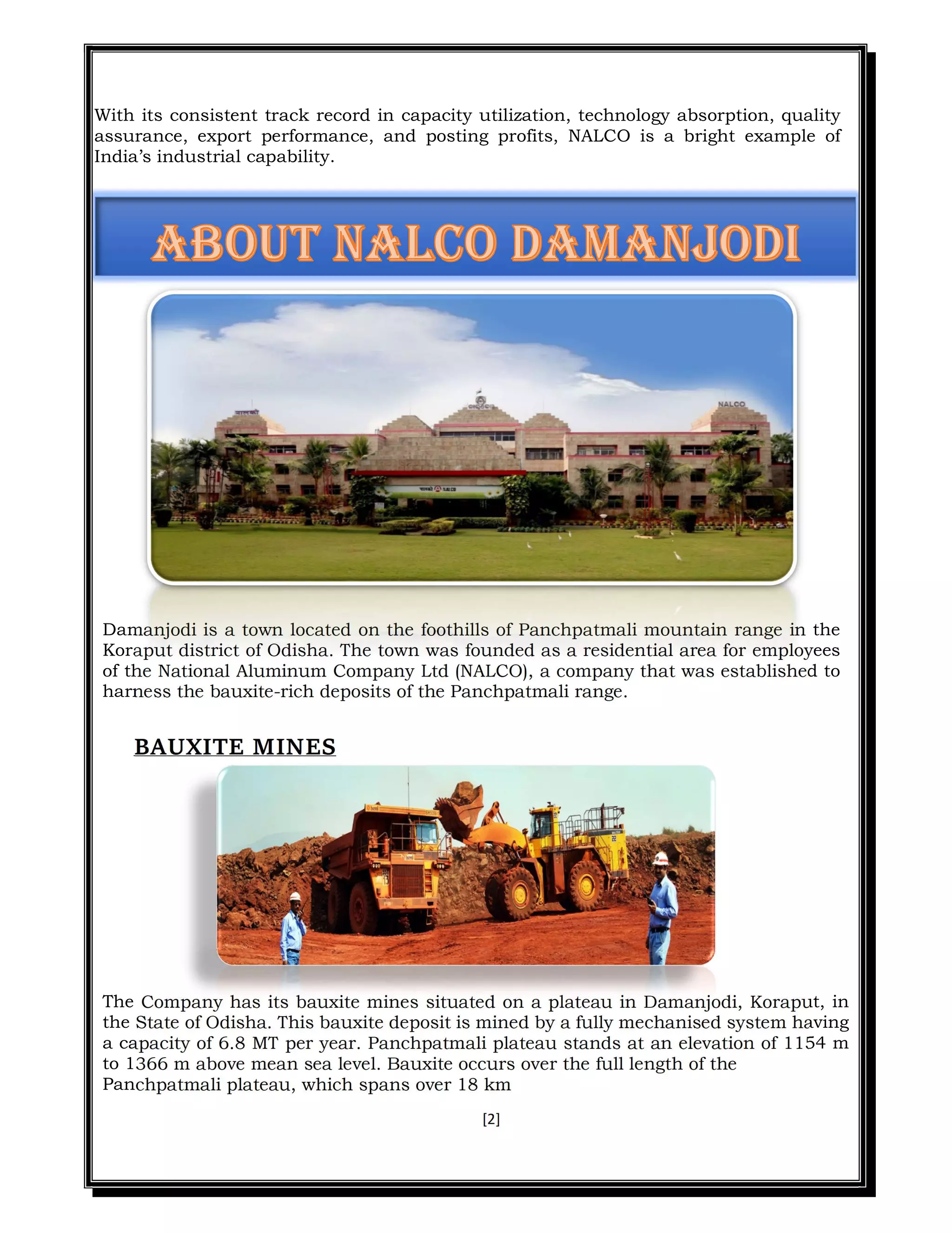 [2]
With its consistent track record in capacity utilization, technology absorption, quality
assurance, export performance, and posting profits, NALCO is a bright example of
India’s industrial capability.
Damanjodi is a town located on the foothills of Panchpatmali mountain range in the
Koraput district of Odisha. The town was founded as a residential area for employees
of the National Aluminum Company Ltd (NALCO), a company that was established to
harness the bauxite-rich deposits of the Panchpatmali range.
BAUXITE MINES
The Company has its bauxite mines situated on a plateau in Damanjodi, Koraput, in
the State of Odisha. This bauxite deposit is mined by a fully mechanised system having
a capacity of 6.8 MT per year. Panchpatmali plateau stands at an elevation of 1154 m
to 1366 m above mean sea level. Bauxite occurs over the full length of the
Panchpatmali plateau, which spans over 18 km
 