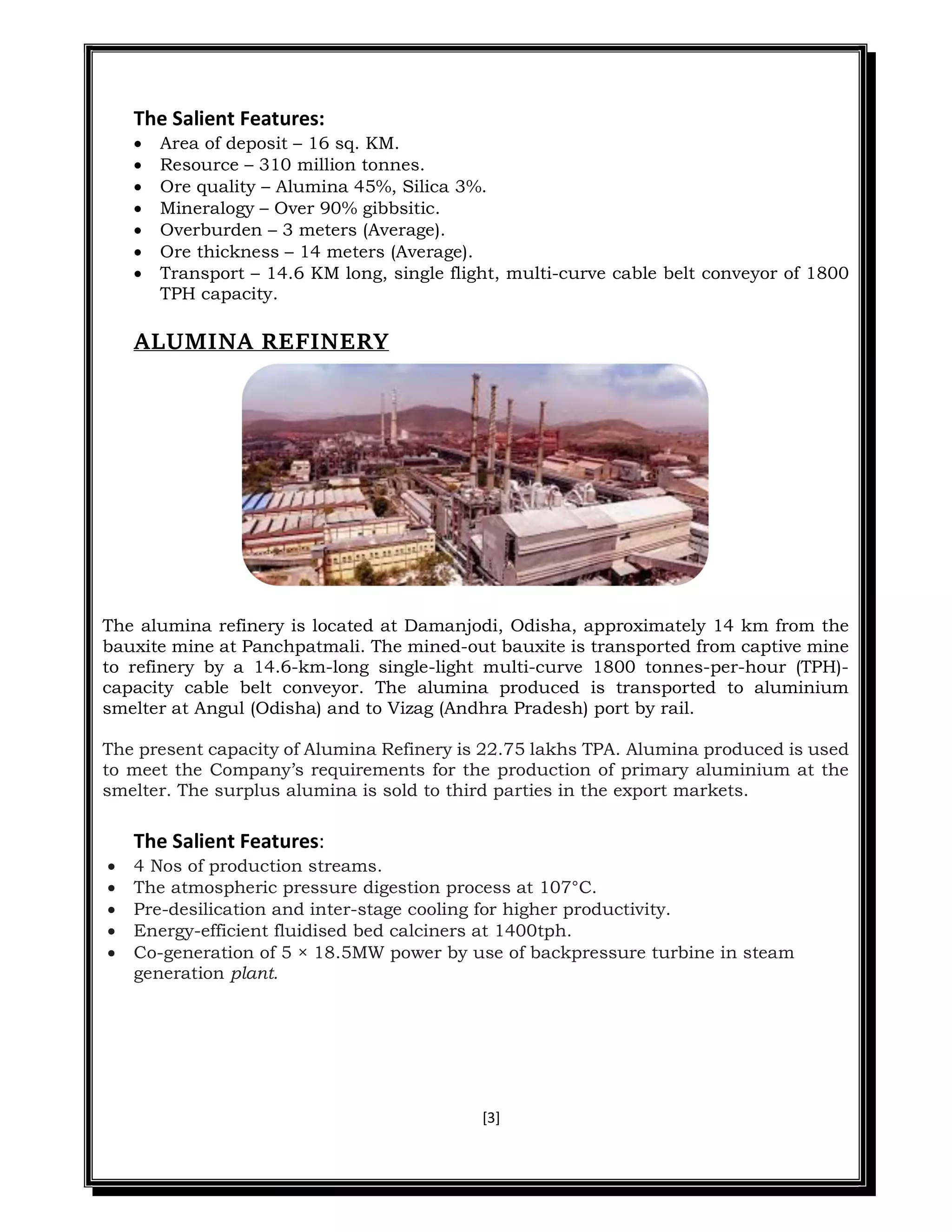 [3]
The Salient Features:
 Area of deposit – 16 sq. KM.
 Resource – 310 million tonnes.
 Ore quality – Alumina 45%, Silica 3%.
 Mineralogy – Over 90% gibbsitic.
 Overburden – 3 meters (Average).
 Ore thickness – 14 meters (Average).
 Transport – 14.6 KM long, single flight, multi-curve cable belt conveyor of 1800
TPH capacity.
ALUMINA REFINERY
The alumina refinery is located at Damanjodi, Odisha, approximately 14 km from the
bauxite mine at Panchpatmali. The mined-out bauxite is transported from captive mine
to refinery by a 14.6-km-long single-light multi-curve 1800 tonnes-per-hour (TPH)-
capacity cable belt conveyor. The alumina produced is transported to aluminium
smelter at Angul (Odisha) and to Vizag (Andhra Pradesh) port by rail.
The present capacity of Alumina Refinery is 22.75 lakhs TPA. Alumina produced is used
to meet the Company’s requirements for the production of primary aluminium at the
smelter. The surplus alumina is sold to third parties in the export markets.
The Salient Features:
 4 Nos of production streams.
 The atmospheric pressure digestion process at 107°C.
 Pre-desilication and inter-stage cooling for higher productivity.
 Energy-efficient fluidised bed calciners at 1400tph.
 Co-generation of 5 × 18.5MW power by use of backpressure turbine in steam
generation plant.
 
