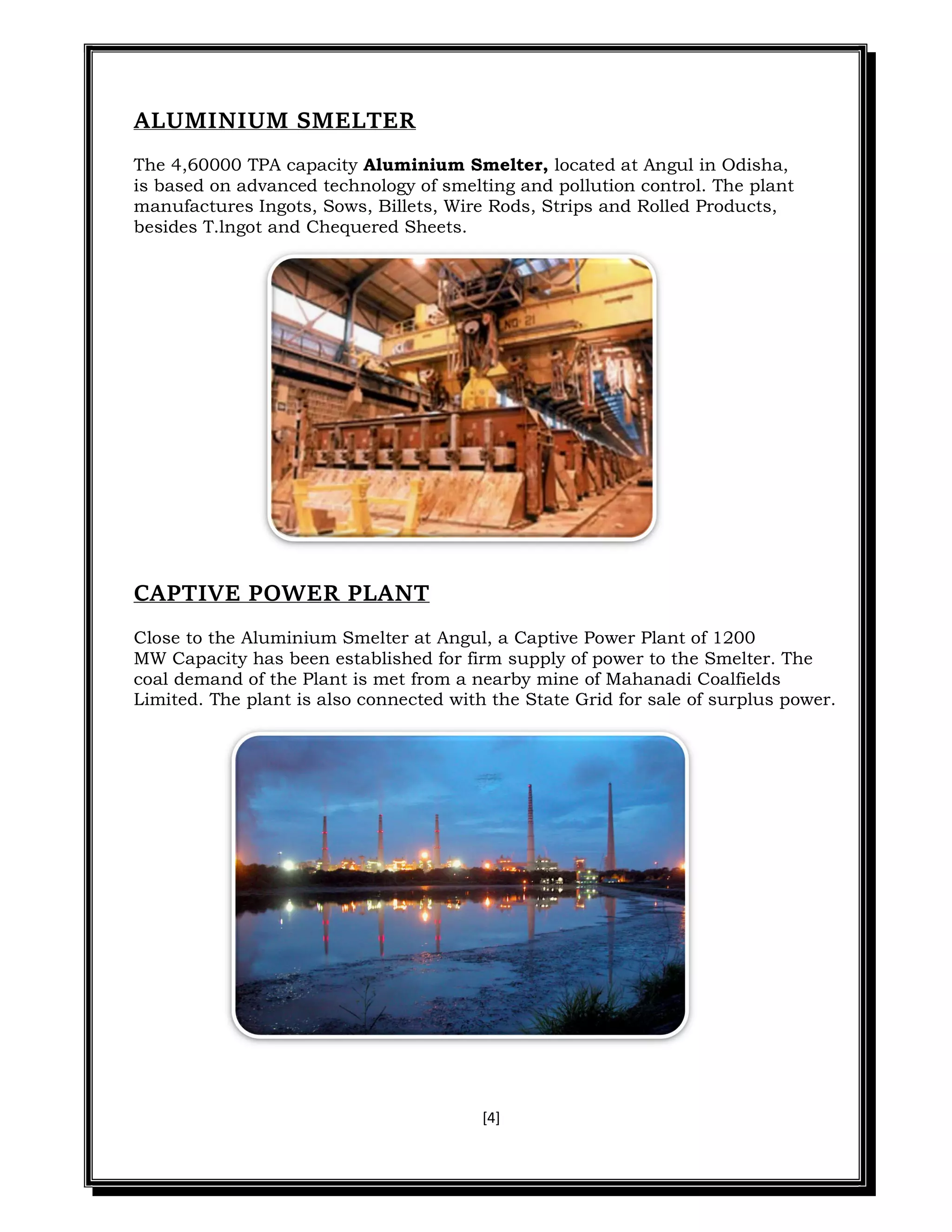 [4]
ALUMINIUM SMELTER
The 4,60000 TPA capacity Aluminium Smelter, located at Angul in Odisha,
is based on advanced technology of smelting and pollution control. The plant
manufactures Ingots, Sows, Billets, Wire Rods, Strips and Rolled Products,
besides T.lngot and Chequered Sheets.
CAPTIVE POWER PLANT
Close to the Aluminium Smelter at Angul, a Captive Power Plant of 1200
MW Capacity has been established for firm supply of power to the Smelter. The
coal demand of the Plant is met from a nearby mine of Mahanadi Coalfields
Limited. The plant is also connected with the State Grid for sale of surplus power.
 