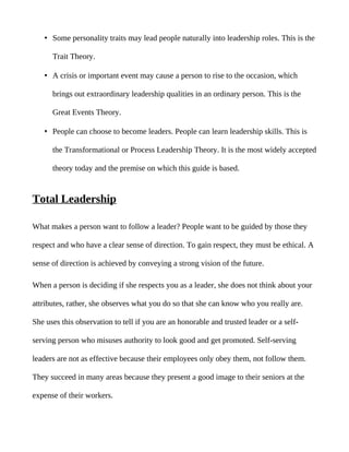 • Some personality traits may lead people naturally into leadership roles. This is the

      Trait Theory.

   • A crisis or important event may cause a person to rise to the occasion, which

      brings out extraordinary leadership qualities in an ordinary person. This is the

      Great Events Theory.

   • People can choose to become leaders. People can learn leadership skills. This is

      the Transformational or Process Leadership Theory. It is the most widely accepted

      theory today and the premise on which this guide is based.


Total Leadership

What makes a person want to follow a leader? People want to be guided by those they

respect and who have a clear sense of direction. To gain respect, they must be ethical. A

sense of direction is achieved by conveying a strong vision of the future.

When a person is deciding if she respects you as a leader, she does not think about your

attributes, rather, she observes what you do so that she can know who you really are.

She uses this observation to tell if you are an honorable and trusted leader or a self-

serving person who misuses authority to look good and get promoted. Self-serving

leaders are not as effective because their employees only obey them, not follow them.

They succeed in many areas because they present a good image to their seniors at the

expense of their workers.
 