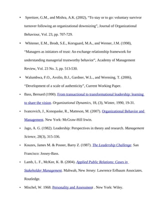 •   Spreitzer, G.M., and Mishra, A.K. (2002), “To stay or to go: voluntary survivor

    turnover following an organizational downsizing”, Journal of Organizational

    Behaviour, Vol. 23, pp. 707-729.

•   Whitener, E.M., Brodt, S.E., Korsgaard, M.A., and Werner, J.M. (1998),

    “Managers as initiators of trust: An exchange relationship framework for

    understanding managerial trustworthy behavior”, Academy of Management

    Review, Vol. 23 No. 3, pp. 513-530.

•   Walumbwa, F.O., Avolio, B.J., Gardner, W.L., and Wernsing, T. (2006),

    “Development of a scale of authenticity”, Current Working Paper.

•   Bass, Bernard (1990). From transactional to transformational leadership: learning

    to share the vision. Organizational Dynamics, 18, (3), Winter, 1990, 19-31.

•   Ivancevich, J., Konopaske, R., Matteson, M. (2007). Organizational Behavior and

    Management. New York: McGraw-Hill Irwin.

•   Jago, A. G. (1982). Leadership: Perspectives in theory and research. Management

    Science, 28(3), 315-336.

•   Kouzes, James M. & Posner, Barry Z. (1987). The Leadership Challenge. San

    Francisco: Jossey-Bass.

•   Lamb, L. F., McKee, K. B. (2004). Applied Public Relations: Cases in

    Stakeholder Management. Mahwah, New Jersey: Lawrence Erlbaum Associates.

    Routledge.

•   Mischel, W. 1968. Personality and Assessment . New York: Wiley.
 
