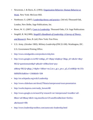 •   Newstrom, J. & Davis, K. (1993). Organization Behavior: Human Behavior at

    Work. New York: McGraw-Hill.

•   Northouse, G. (2007). Leadership theory and practice. (3rd ed.) Thousand Oak,

    London, New Delhe, Sage Publications, Inc.

•   Rowe, W. G. (2007). Cases in Leadership. Thousand Oaks, CA: Sage Publications

•   Stogdill, R. M.(1989). Stogdill's Handbook of Leadership: A Survey of Theory

    and Research. Bass, B. (ed.) New York: Free Press.

• U.S. Army. (October 1983). Military Leadership (FM 22-100). Washington, DC:

    U.S. Government Printing Office.

•   http://www.mindgarden.com/products/mlq.htm

•   http://www.google.co.in/#hl=en&gs_nf=1&pq=mlq&cp=5&gs_id=x&xhr=t&q=

    MLQ+questionnaire&pf=p&safe=off&sclient=psy-

    ab&oq=MLQ+q&gs_l=&pbx=1&bav=on.2,or.r_gc.r_pw.r_qf.,cf.osb&fp=4c135c

    0d0fdf9c0a&biw=1366&bih=584

•   http://en.wikipedia.org/wiki/Leadership

•   http://www.slideshare.net/shruti27bhatia/interpersonal-trust-presentation

•   http://works.bepress.com/randy_borum/48/

•   http://www.google.co.in/search?q=research+on+interpersonal+trust&ie=utf-

    8&oe=utf-8&aq=t&rls=org.mozilla:en-US:unofficial&client=firefox-

    a&channel=fflb

•   http://www.leadership-toolbox.com/autocratic-leadership.html
 
