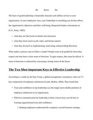 Be        Know         Do

The basis of good leadership is honorable character and selfless service to your

organization. In your employees' eyes, your leadership is everything you do that effects

the organization's objectives and their well-being. Respected leaders concentrate on

(U.S. Army, 1983):

   • what they are [be] (such as beliefs and character)

   • what they know (such as job, tasks, and human nature)

   • what they do (such as implementing, motivating, and providing direction).


What makes a person want to follow a leader? People want to be guided by those they

respect and who have a clear sense of direction. To gain respect, they must be ethical. A

sense of direction is achieved by conveying a strong vision of the future.


The Two Most Important Keys to Effective Leadership

According to a study by the Hay Group, a global management consultancy, there are 75

key components of employee satisfaction (Lamb, McKee, 2004). They found that:

   • Trust and confidence in top leadership was the single most reliable predictor of

      employee satisfaction in an organization.

   • Effective communication by leadership in three critical areas was the key to

      winning organizational trust and confidence:

          1. Helping employees understand the company's overall business strategy.
 