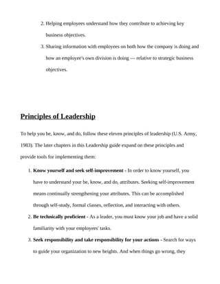 2. Helping employees understand how they contribute to achieving key

            business objectives.

          3. Sharing information with employees on both how the company is doing and

            how an employee's own division is doing — relative to strategic business

            objectives.




Principles of Leadership

To help you be, know, and do, follow these eleven principles of leadership (U.S. Army,

1983). The later chapters in this Leadership guide expand on these principles and

provide tools for implementing them:

   1. Know yourself and seek self-improvement - In order to know yourself, you

      have to understand your be, know, and do, attributes. Seeking self-improvement

      means continually strengthening your attributes. This can be accomplished

      through self-study, formal classes, reflection, and interacting with others.

   2. Be technically proficient - As a leader, you must know your job and have a solid

      familiarity with your employees' tasks.

   3. Seek responsibility and take responsibility for your actions - Search for ways

      to guide your organization to new heights. And when things go wrong, they
 