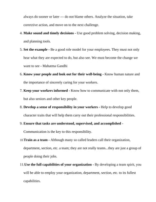 always do sooner or later — do not blame others. Analyze the situation, take

  corrective action, and move on to the next challenge.

4. Make sound and timely decisions - Use good problem solving, decision making,

  and planning tools.

5. Set the example - Be a good role model for your employees. They must not only

  hear what they are expected to do, but also see. We must become the change we

  want to see - Mahatma Gandhi

6. Know your people and look out for their well-being - Know human nature and

  the importance of sincerely caring for your workers.

7. Keep your workers informed - Know how to communicate with not only them,

  but also seniors and other key people.

8. Develop a sense of responsibility in your workers - Help to develop good

  character traits that will help them carry out their professional responsibilities.

9. Ensure that tasks are understood, supervised, and accomplished -

  Communication is the key to this responsibility.

10.Train as a team - Although many so called leaders call their organization,

  department, section, etc. a team; they are not really teams...they are just a group of

  people doing their jobs.

11.Use the full capabilities of your organization - By developing a team spirit, you

  will be able to employ your organization, department, section, etc. to its fullest

  capabilities.
 