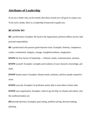 Attributes of Leadership

If you are a leader who can be trusted, then those around you will grow to respect you.

To be such a leader, there is a Leadership Framework to guide you:


BE KNOW DO

BE a professional. Examples: Be loyal to the organization, perform selfless service, take

personal responsibility.

BE a professional who possess good character traits. Examples: Honesty, competence,

candor, commitment, integrity, courage, straightforwardness, imagination.

KNOW the four factors of leadership — follower, leader, communication, situation.

KNOW yourself. Examples: strengths and weakness of your character, knowledge, and

skills.

KNOW human nature. Examples: Human needs, emotions, and how people respond to

stress.

KNOW your job. Examples: be proficient and be able to train others in their tasks.

KNOW your organization. Examples: where to go for help, its climate and culture, who

the unofficial leaders are.

DO provide direction. Examples: goal setting, problem solving, decision making,

planning.
 