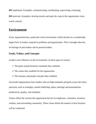 DO implement. Examples: communicating, coordinating, supervising, evaluating.

DO motivate. Examples: develop morale and esprit de corps in the organization, train,

coach, counsel.


Environment

Every organization has a particular work environment, which dictates to a considerable

degree how its leaders respond to problems and opportunities. This is brought about by

its heritage of past leaders and its present leaders.

Goals, Values, and Concepts

Leaders exert influence on the environment via three types of actions:

    1. The goals and performance standards they establish.

    2. The values they establish for the organization.

    3. The business and people concepts they establish.

Successful organizations have leaders who set high standards and goals across the entire

spectrum, such as strategies, market leadership, plans, meetings and presentations,

productivity, quality, and reliability.

Values reflect the concern the organization has for its employees, customers, investors,

vendors, and surrounding community. These values define the manner in how business

will be conducted.
 
