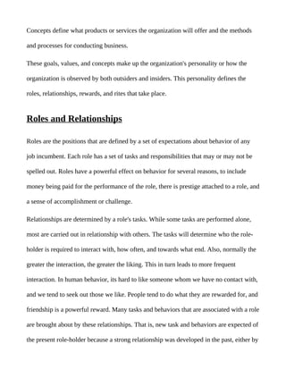 Concepts define what products or services the organization will offer and the methods

and processes for conducting business.

These goals, values, and concepts make up the organization's personality or how the

organization is observed by both outsiders and insiders. This personality defines the

roles, relationships, rewards, and rites that take place.


Roles and Relationships

Roles are the positions that are defined by a set of expectations about behavior of any

job incumbent. Each role has a set of tasks and responsibilities that may or may not be

spelled out. Roles have a powerful effect on behavior for several reasons, to include

money being paid for the performance of the role, there is prestige attached to a role, and

a sense of accomplishment or challenge.

Relationships are determined by a role's tasks. While some tasks are performed alone,

most are carried out in relationship with others. The tasks will determine who the role-

holder is required to interact with, how often, and towards what end. Also, normally the

greater the interaction, the greater the liking. This in turn leads to more frequent

interaction. In human behavior, its hard to like someone whom we have no contact with,

and we tend to seek out those we like. People tend to do what they are rewarded for, and

friendship is a powerful reward. Many tasks and behaviors that are associated with a role

are brought about by these relationships. That is, new task and behaviors are expected of

the present role-holder because a strong relationship was developed in the past, either by
 