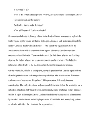 is expected of us?

    • What is the system of recognition, rewards, and punishments in the organization?

    • How competent are the leaders?

    • Are leaders free to make decisions?

    • What will happen if I make a mistake?

Organizational climate is directly related to the leadership and management style of the

leader, based on the values, attributes, skills, and actions, as well as the priorities of the

leader. Compare this to “ethical climate” — the feel of the organization about the

activities that have ethical content or those aspects of the work environment that

constitute ethical behavior. The ethical climate is the feel about whether we do things

right; or the feel of whether we behave the way we ought to behave. The behavior

(character) of the leader is the most important factor that impacts the climate.

On the other hand, culture is a long-term, complex phenomenon. Culture represents the

shared expectations and self-image of the organization. The mature values that create

tradition or the “way we do things here.” Things are done differently in every

organization. The collective vision and common folklore that define the institution are a

reflection of culture. Individual leaders, cannot easily create or change culture because

culture is a part of the organization. Culture influences the characteristics of the climate

by its effect on the actions and thought processes of the leader. But, everything you do

as a leader will affect the climate of the organization.
 