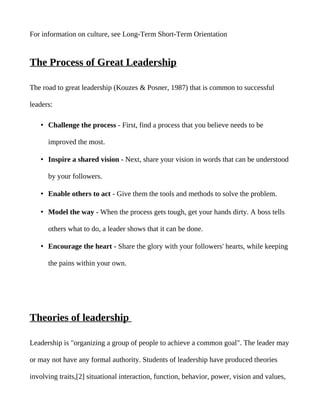 For information on culture, see Long-Term Short-Term Orientation


The Process of Great Leadership

The road to great leadership (Kouzes & Posner, 1987) that is common to successful

leaders:

   • Challenge the process - First, find a process that you believe needs to be

      improved the most.

   • Inspire a shared vision - Next, share your vision in words that can be understood

      by your followers.

   • Enable others to act - Give them the tools and methods to solve the problem.

   • Model the way - When the process gets tough, get your hands dirty. A boss tells

      others what to do, a leader shows that it can be done.

   • Encourage the heart - Share the glory with your followers' hearts, while keeping

      the pains within your own.




Theories of leadership

Leadership is "organizing a group of people to achieve a common goal". The leader may

or may not have any formal authority. Students of leadership have produced theories

involving traits,[2] situational interaction, function, behavior, power, vision and values,
 