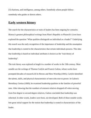 [3] charisma, and intelligence, among others. Somebody whom people follow:

somebody who guides or directs others.


Early western history

The search for the characteristics or traits of leaders has been ongoing for centuries.

History's greatest philosophical writings from Plato's Republic to Plutarch's Lives have

explored the question "What qualities distinguish an individual as a leader?" Underlying

this search was the early recognition of the importance of leadership and the assumption

that leadership is rooted in the characteristics that certain individuals possess. This idea

that leadership is based on individual attributes is known as the "trait theory of

leadership".

The trait theory was explored at length in a number of works in the 19th century. Most

notable are the writings of Thomas Carlyle and Francis Galton, whose works have

prompted decades of research.[4] In Heroes and Hero Worship (1841), Carlyle identified

the talents, skills, and physical characteristics of men who rose to power. In Galton's

Hereditary Genius (1869), he examined leadership qualities in the families of powerful

men. After showing that the numbers of eminent relatives dropped off when moving

from first degree to second degree relatives, Galton concluded that leadership was

inherited. In other words, leaders were born, not developed. Both of these notable works

lent great initial support for the notion that leadership is rooted in characteristics of the

leader.
 
