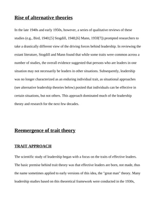 Rise of alternative theories

In the late 1940s and early 1950s, however, a series of qualitative reviews of these

studies (e.g., Bird, 1940;[5] Stogdill, 1948;[6] Mann, 1959[7]) prompted researchers to

take a drastically different view of the driving forces behind leadership. In reviewing the

extant literature, Stogdill and Mann found that while some traits were common across a

number of studies, the overall evidence suggested that persons who are leaders in one

situation may not necessarily be leaders in other situations. Subsequently, leadership

was no longer characterized as an enduring individual trait, as situational approaches

(see alternative leadership theories below) posited that individuals can be effective in

certain situations, but not others. This approach dominated much of the leadership

theory and research for the next few decades.




Reemergence of trait theory


TRAIT APPROACH

The scientific study of leadership began with a focus on the traits of effective leaders.

The basic premise behind trait theory was that effective leaders are born, not made, thus

the name sometimes applied to early versions of this idea, the "great man" theory. Many

leadership studies based on this theoretical framework were conducted in the 1930s,
 