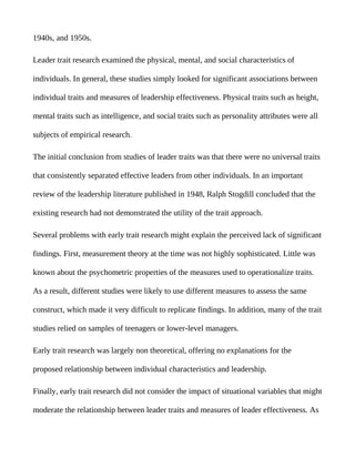 1940s, and 1950s.

Leader trait research examined the physical, mental, and social characteristics of

individuals. In general, these studies simply looked for significant associations between

individual traits and measures of leadership effectiveness. Physical traits such as height,

mental traits such as intelligence, and social traits such as personality attributes were all

subjects of empirical research.

The initial conclusion from studies of leader traits was that there were no universal traits

that consistently separated effective leaders from other individuals. In an important

review of the leadership literature published in 1948, Ralph Stogdill concluded that the

existing research had not demonstrated the utility of the trait approach.

Several problems with early trait research might explain the perceived lack of significant

findings. First, measurement theory at the time was not highly sophisticated. Little was

known about the psychometric properties of the measures used to operationalize traits.

As a result, different studies were likely to use different measures to assess the same

construct, which made it very difficult to replicate findings. In addition, many of the trait

studies relied on samples of teenagers or lower-level managers.

Early trait research was largely non theoretical, offering no explanations for the

proposed relationship between individual characteristics and leadership.

Finally, early trait research did not consider the impact of situational variables that might

moderate the relationship between leader traits and measures of leader effectiveness. As
 