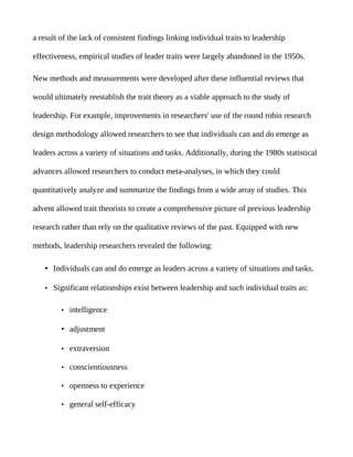 a result of the lack of consistent findings linking individual traits to leadership

effectiveness, empirical studies of leader traits were largely abandoned in the 1950s.

New methods and measurements were developed after these influential reviews that

would ultimately reestablish the trait theory as a viable approach to the study of

leadership. For example, improvements in researchers' use of the round robin research

design methodology allowed researchers to see that individuals can and do emerge as

leaders across a variety of situations and tasks. Additionally, during the 1980s statistical

advances allowed researchers to conduct meta-analyses, in which they could

quantitatively analyze and summarize the findings from a wide array of studies. This

advent allowed trait theorists to create a comprehensive picture of previous leadership

research rather than rely on the qualitative reviews of the past. Equipped with new

methods, leadership researchers revealed the following:

    • Individuals can and do emerge as leaders across a variety of situations and tasks.

    • Significant relationships exist between leadership and such individual traits as:


         • intelligence

         • adjustment

         • extraversion

         • conscientiousness

         • openness to experience

         • general self-efficacy
 