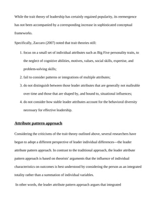 While the trait theory of leadership has certainly regained popularity, its reemergence

has not been accompanied by a corresponding increase in sophisticated conceptual

frameworks.

Specifically, Zaccaro (2007) noted that trait theories still:

    1. focus on a small set of individual attributes such as Big Five personality traits, to

      the neglect of cognitive abilities, motives, values, social skills, expertise, and

      problem-solving skills;

    2. fail to consider patterns or integrations of multiple attributes;

    3. do not distinguish between those leader attributes that are generally not malleable

      over time and those that are shaped by, and bound to, situational influences;

    4. do not consider how stable leader attributes account for the behavioral diversity

      necessary for effective leadership.


Attribute pattern approach

Considering the criticisms of the trait theory outlined above, several researchers have

begun to adopt a different perspective of leader individual differences—the leader

attribute pattern approach. In contrast to the traditional approach, the leader attribute

pattern approach is based on theorists' arguments that the influence of individual

characteristics on outcomes is best understood by considering the person as an integrated

totality rather than a summation of individual variables.

In other words, the leader attribute pattern approach argues that integrated
 