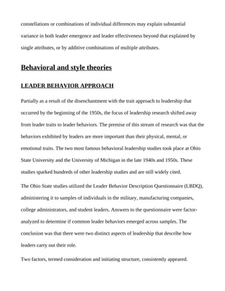 constellations or combinations of individual differences may explain substantial

variance in both leader emergence and leader effectiveness beyond that explained by

single attributes, or by additive combinations of multiple attributes.


Behavioral and style theories

LEADER BEHAVIOR APPROACH

Partially as a result of the disenchantment with the trait approach to leadership that

occurred by the beginning of the 1950s, the focus of leadership research shifted away

from leader traits to leader behaviors. The premise of this stream of research was that the

behaviors exhibited by leaders are more important than their physical, mental, or

emotional traits. The two most famous behavioral leadership studies took place at Ohio

State University and the University of Michigan in the late 1940s and 1950s. These

studies sparked hundreds of other leadership studies and are still widely cited.

The Ohio State studies utilized the Leader Behavior Description Questionnaire (LBDQ),

administering it to samples of individuals in the military, manufacturing companies,

college administrators, and student leaders. Answers to the questionnaire were factor-

analyzed to determine if common leader behaviors emerged across samples. The

conclusion was that there were two distinct aspects of leadership that describe how

leaders carry out their role.

Two factors, termed consideration and initiating structure, consistently appeared.
 