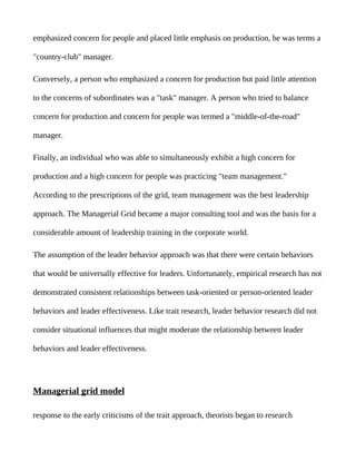 emphasized concern for people and placed little emphasis on production, he was terms a

"country-club" manager.

Conversely, a person who emphasized a concern for production but paid little attention

to the concerns of subordinates was a "task" manager. A person who tried to balance

concern for production and concern for people was termed a "middle-of-the-road"

manager.

Finally, an individual who was able to simultaneously exhibit a high concern for

production and a high concern for people was practicing "team management."

According to the prescriptions of the grid, team management was the best leadership

approach. The Managerial Grid became a major consulting tool and was the basis for a

considerable amount of leadership training in the corporate world.

The assumption of the leader behavior approach was that there were certain behaviors

that would be universally effective for leaders. Unfortunately, empirical research has not

demonstrated consistent relationships between task-oriented or person-oriented leader

behaviors and leader effectiveness. Like trait research, leader behavior research did not

consider situational influences that might moderate the relationship between leader

behaviors and leader effectiveness.




Managerial grid model

response to the early criticisms of the trait approach, theorists began to research
 