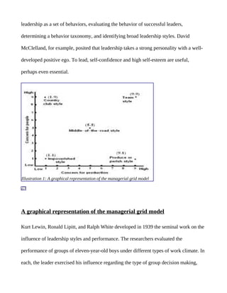 leadership as a set of behaviors, evaluating the behavior of successful leaders,

determining a behavior taxonomy, and identifying broad leadership styles. David

McClelland, for example, posited that leadership takes a strong personality with a well-

developed positive ego. To lead, self-confidence and high self-esteem are useful,

perhaps even essential.




Illustration 1: A graphical representation of the managerial grid model




A graphical representation of the managerial grid model

Kurt Lewin, Ronald Lipitt, and Ralph White developed in 1939 the seminal work on the

influence of leadership styles and performance. The researchers evaluated the

performance of groups of eleven-year-old boys under different types of work climate. In

each, the leader exercised his influence regarding the type of group decision making,
 