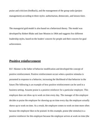 praise and criticism (feedback), and the management of the group tasks (project

management) according to three styles: authoritarian, democratic, and laissez-faire.




The managerial grid model is also based on a behavioral theory. The model was

developed by Robert Blake and Jane Mouton in 1964 and suggests five different

leadership styles, based on the leaders' concern for people and their concern for goal

achievement.




Positive reinforcement

B.F. Skinner is the father of behavior modification and developed the concept of

positive reinforcement. Positive reinforcement occurs when a positive stimulus is

presented in response to a behavior, increasing the likelihood of that behavior in the

future.The following is an example of how positive reinforcement can be used in a

business setting. Assume praise is a positive reinforcer for a particular employee. This

employee does not show up to work on time every day. The manager of this employee

decides to praise the employee for showing up on time every day the employee actually

shows up to work on time. As a result, the employee comes to work on time more often

because the employee likes to be praised. In this example, praise (the stimulus) is a

positive reinforcer for this employee because the employee arrives at work on time (the
 