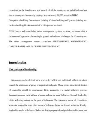 committed to the development and growth of all the employees as individuals and not

just as employees. It currently employs approximately 26,000 people at NTPC.

Competence building, Commitment building, Culture building and Systems building are

the four building blocks on which it's HR systems are based.

NTPC has a well established talent management system in place, to ensure that it

delivers on it's promise of meaningful growth and relevant challenges for it's employees.

The talent management system comprises PERFORMANCE MANAGEMENT,

CAREER PATHS and LEADERSHIP DEVELOPMENT.




Introduction

The concept of leadership



  Leadership can be defined as a process by which one individual influences others

toward the attainment of group or organizational goals. Three points about the definition

of leadership should be emphasized. First, leadership is a social influence process.

Leadership cannot exist without a leader and one or more followers. Second, leadership

elicits voluntary action on the part of followers. The voluntary nature of compliance

separates leadership from other types of influence based on formal authority. Finally,

leadership results in followers' behavior that is purposeful and goal-directed in some sort
 
