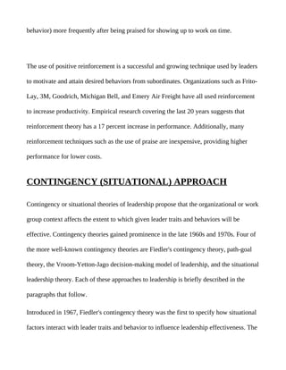 behavior) more frequently after being praised for showing up to work on time.




The use of positive reinforcement is a successful and growing technique used by leaders

to motivate and attain desired behaviors from subordinates. Organizations such as Frito-

Lay, 3M, Goodrich, Michigan Bell, and Emery Air Freight have all used reinforcement

to increase productivity. Empirical research covering the last 20 years suggests that

reinforcement theory has a 17 percent increase in performance. Additionally, many

reinforcement techniques such as the use of praise are inexpensive, providing higher

performance for lower costs.


CONTINGENCY (SITUATIONAL) APPROACH

Contingency or situational theories of leadership propose that the organizational or work

group context affects the extent to which given leader traits and behaviors will be

effective. Contingency theories gained prominence in the late 1960s and 1970s. Four of

the more well-known contingency theories are Fiedler's contingency theory, path-goal

theory, the Vroom-Yetton-Jago decision-making model of leadership, and the situational

leadership theory. Each of these approaches to leadership is briefly described in the

paragraphs that follow.

Introduced in 1967, Fiedler's contingency theory was the first to specify how situational

factors interact with leader traits and behavior to influence leadership effectiveness. The
 