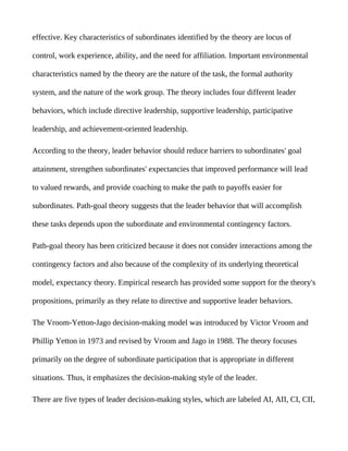 effective. Key characteristics of subordinates identified by the theory are locus of

control, work experience, ability, and the need for affiliation. Important environmental

characteristics named by the theory are the nature of the task, the formal authority

system, and the nature of the work group. The theory includes four different leader

behaviors, which include directive leadership, supportive leadership, participative

leadership, and achievement-oriented leadership.

According to the theory, leader behavior should reduce barriers to subordinates' goal

attainment, strengthen subordinates' expectancies that improved performance will lead

to valued rewards, and provide coaching to make the path to payoffs easier for

subordinates. Path-goal theory suggests that the leader behavior that will accomplish

these tasks depends upon the subordinate and environmental contingency factors.

Path-goal theory has been criticized because it does not consider interactions among the

contingency factors and also because of the complexity of its underlying theoretical

model, expectancy theory. Empirical research has provided some support for the theory's

propositions, primarily as they relate to directive and supportive leader behaviors.

The Vroom-Yetton-Jago decision-making model was introduced by Victor Vroom and

Phillip Yetton in 1973 and revised by Vroom and Jago in 1988. The theory focuses

primarily on the degree of subordinate participation that is appropriate in different

situations. Thus, it emphasizes the decision-making style of the leader.

There are five types of leader decision-making styles, which are labeled AI, AII, CI, CII,
 