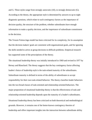 and G. These styles range from strongly autocratic (AI), to strongly democratic (G).

According to the theory, the appropriate style is determined by answers to up to eight

diagnostic questions, which relate to such contingency factors as the importance of

decision quality, the structure of the problem, whether subordinates have enough

information to make a quality decision, and the importance of subordinate commitment

to the decision.

The Vroom-Yetton-Jago model has been criticized for its complexity, for its assumption

that the decision makers' goals are consistent with organizational goals, and for ignoring

the skills needed to arrive at group decisions to difficult problems. Empirical research

has supported some of the prescriptions of the theory.

The situational leadership theory was initially introduced in 1969 and revised in 1977 by

Hersey and Blanchard. The theory suggests that the key contingency factor affecting

leaders' choice of leadership style is the task-related maturity of the subordinates.

Subordinate maturity is defined in terms of the ability of subordinates to accept

responsibility for their own task-related behavior. The theory classifies leader behaviors

into the two broad classes of task-oriented and relationship-oriented behaviors. The

major proposition of situational leadership theory is that the effectiveness of task and

relationship-oriented leadership depends upon the maturity of a leader's subordinates.

Situational leadership theory has been criticized on both theoretical and methodological

grounds. However, it remains one of the better-known contingency theories of

leadership and offers important insights into the interaction between subordinate ability
 