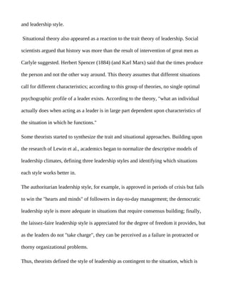and leadership style.

Situational theory also appeared as a reaction to the trait theory of leadership. Social

scientists argued that history was more than the result of intervention of great men as

Carlyle suggested. Herbert Spencer (1884) (and Karl Marx) said that the times produce

the person and not the other way around. This theory assumes that different situations

call for different characteristics; according to this group of theories, no single optimal

psychographic profile of a leader exists. According to the theory, "what an individual

actually does when acting as a leader is in large part dependent upon characteristics of

the situation in which he functions."

Some theorists started to synthesize the trait and situational approaches. Building upon

the research of Lewin et al., academics began to normalize the descriptive models of

leadership climates, defining three leadership styles and identifying which situations

each style works better in.

The authoritarian leadership style, for example, is approved in periods of crisis but fails

to win the "hearts and minds" of followers in day-to-day management; the democratic

leadership style is more adequate in situations that require consensus building; finally,

the laissez-faire leadership style is appreciated for the degree of freedom it provides, but

as the leaders do not "take charge", they can be perceived as a failure in protracted or

thorny organizational problems.

Thus, theorists defined the style of leadership as contingent to the situation, which is
 